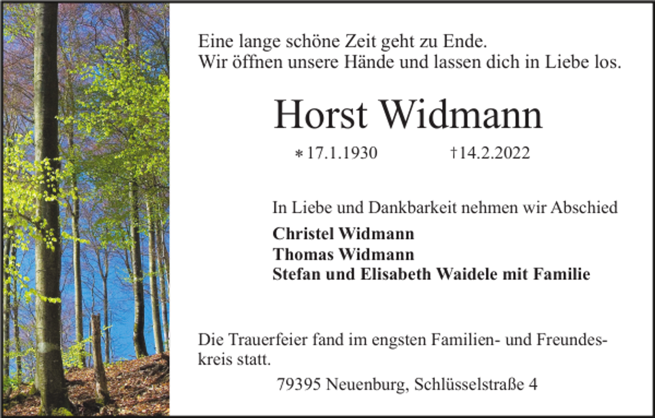 <p>Eine lange schöne Zeit geht zu Ende.<br />Wir öffnen unsere Hände und lassen dich in Liebe los.</p><p>Horst Widmann<br />* 17.1.1930</p><p>† 14.2.2022</p><p>In Liebe und Dankbarkeit nehmen wir Abschied<br />Christel Widmann<br />Thomas Widmann<br />Stefan und Elisabeth Waidele mit Familie</p><p>Die Trauerfeier fand im engsten Familien- und Freundeskreis statt.<br />79395 Neuenburg, Schlüsselstraße 4</p>
