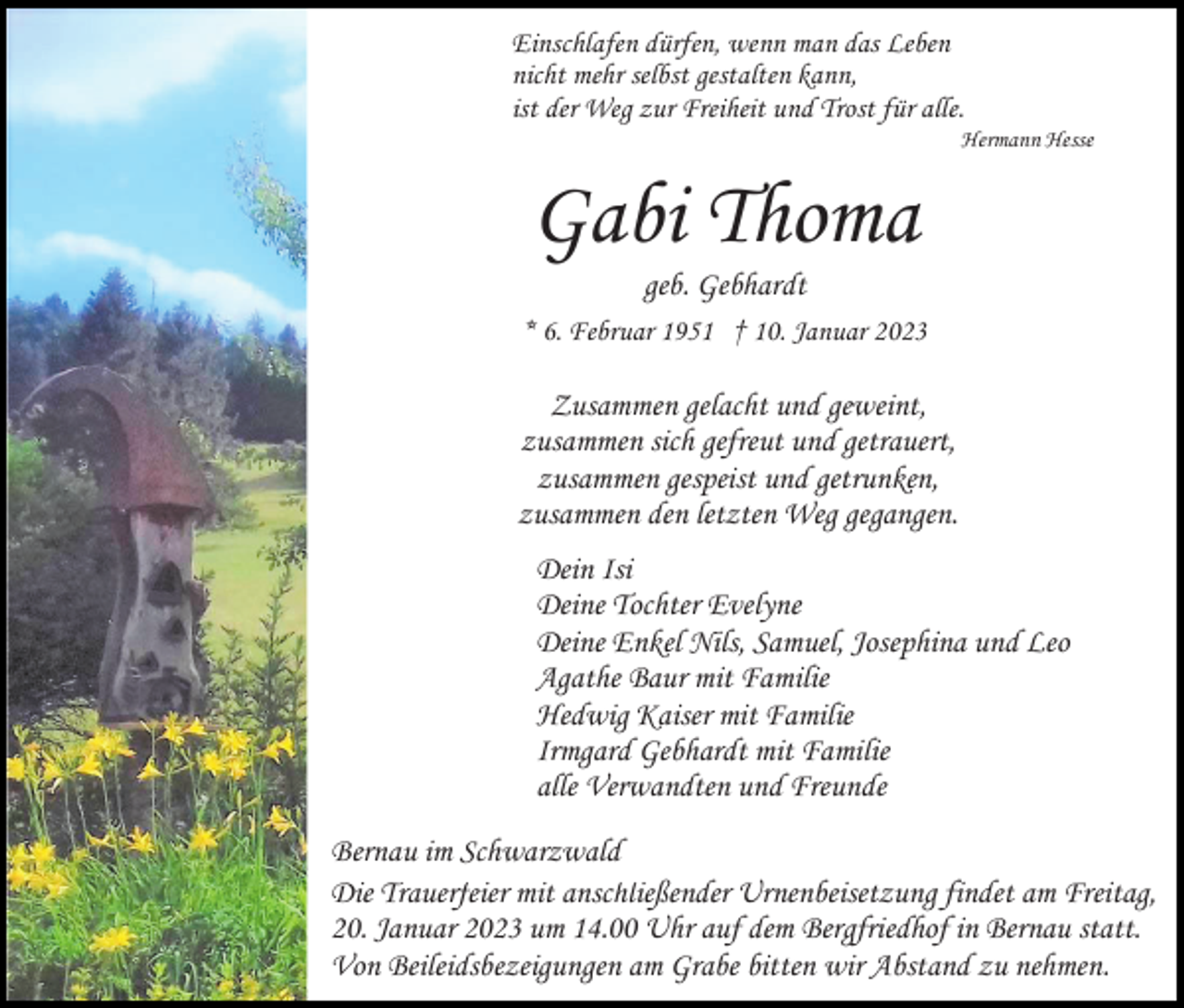 <p>Einschlafen dürfen, wenn man das Leben<br />nicht mehr selbst gestalten kann,<br />ist der Weg zur Freiheit und Trost für alle.<br />Hermann Hesse</p><p>Gabi Thoma<br />geb. Gebhardt<br />* 6. Februar 1951 † 10. Januar 2023</p><p>Zusammen gelacht und geweint,<br />zusammen sich gefreut und getrauert,<br />zusammen gespeist und getrunken,<br />zusammen den letzten Weg gegangen.<br />Dein Isi<br />Deine Tochter Evelyne<br />Deine Enkel Nils, Samuel, Josephina und Leo<br />Agathe Baur mit Familie<br />Hedwig Kaiser mit Familie<br />Irmgard Gebhardt mit Familie<br />alle Verwandten und Freunde<br />Bernau im Schwarzwald<br />Die Trauerfeier mit anschließender Urnenbeisetzung findet am Freitag,<br />20. Januar 2023 um 14.00 Uhr auf dem Bergfriedhof in Bernau statt.<br />Von Beileidsbezeigungen am Grabe bitten wir Abstand zu nehmen.</p>