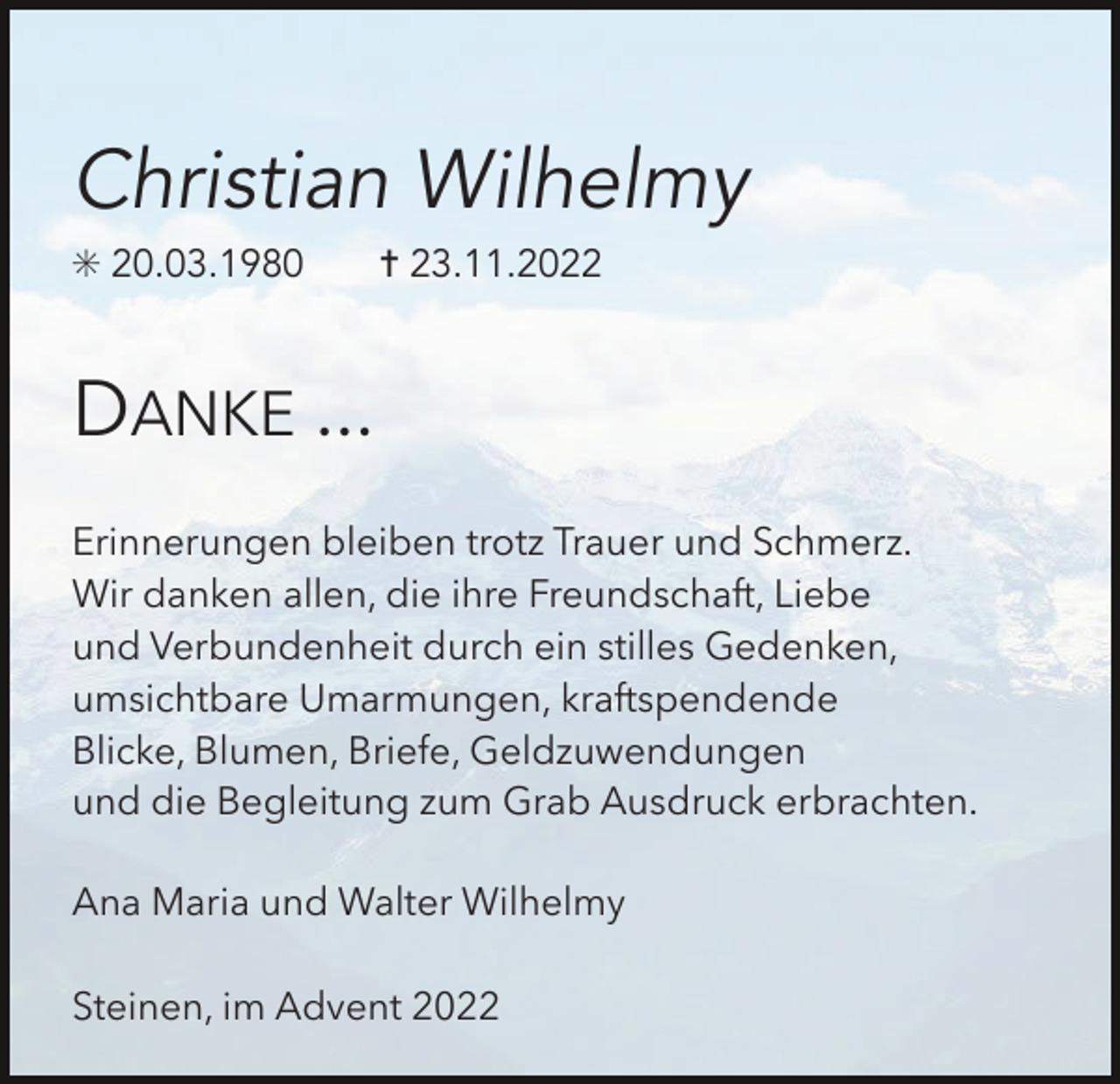 <p>Christian Wilhelmy<br />✳ 20.03.1980</p><p>✝ 23.11.2022</p><p>DANKE ...<br />Erinnerungen bleiben trotz Trauer und Schmerz.<br />Wir danken allen, die ihre Freundschaft, Liebe<br />und Verbundenheit durch ein stilles Gedenken,<br />umsichtbare Umarmungen, kraftspendende<br />Blicke, Blumen, Briefe, Geldzuwendungen<br />und die Begleitung zum Grab Ausdruck erbrachten.<br />Ana Maria und Walter Wilhelmy<br />Steinen, im Advent 2022</p>