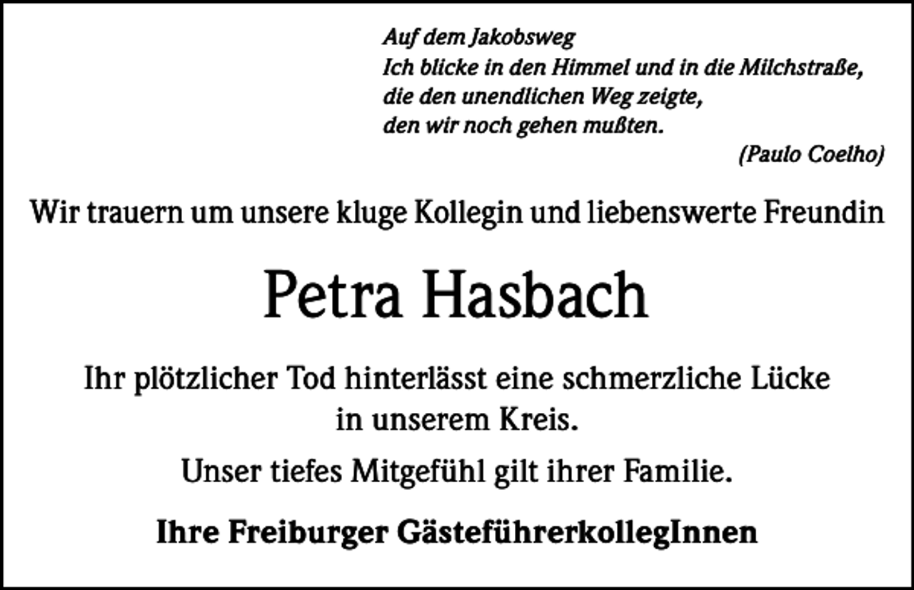 <p>Auf dem Jakobsweg<br />Ich blicke in den Himmel und in die Milchstraße,<br />die den unendlichen Weg zeigte,<br />den wir noch gehen mußten.</p><p>(Paulo Coelho)</p><p>Wir trauern um unsere kluge Kollegin und liebenswerte Freundin</p><p>Petra Hasbach<br />Ihr plötzlicher Tod hinterlässt eine schmerzliche Lücke<br />in unserem Kreis.<br />Unser tiefes Mitgefühl gilt ihrer Familie.<br />Ihre Freiburger GästeführerkollegInnen</p>