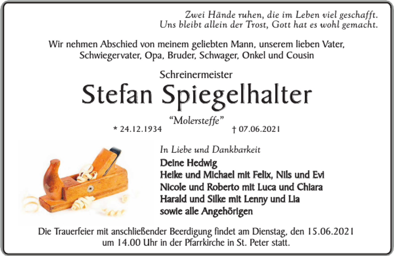 <p>Zwei Hände ruhen, die im Leben viel geschafft.<br />Uns bleibt allein der Trost, Gott hat es wohl gemacht.<br />Wir nehmen Abschied von meinem geliebten Mann, unserem lieben Vater,<br />Schwiegervater, Opa, Bruder, Schwager, Onkel und Cousin</p><p>Schreinermeister</p><p>Stefan Spiegelhalter<br />* 24.12.1934</p><p>“Molersteffe”</p><p>† 07.06.2021</p><p>In Liebe und Dankbarkeit<br />Deine Hedwig<br />Heike und Michael mit Felix, Nils und Evi<br />Nicole und Roberto mit Luca und Chiara<br />Harald und Silke mit Lenny und Lia<br />sowie alle Angehörigen<br />Die Trauerfeier mit anschließender Beerdigung findet am Dienstag, den 15.06.2021<br />um 14.00 Uhr in der Pfarrkirche in St. Peter statt.</p>