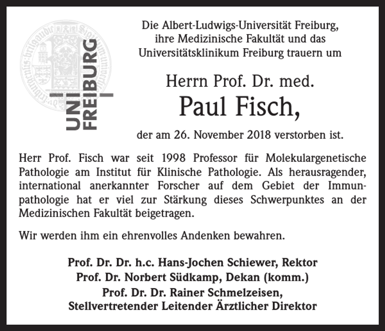 <p>Die Albert-Ludwigs-Universität Freiburg,<br />ihre Medizinische Fakultät und das<br />Universitätsklinikum Freiburg trauern um</p><p>Herrn Prof. Dr. med.</p><p>Paul Fisch,</p><p>der am 26. November 2018 verstorben ist.<br />Herr Prof. Fisch war seit 1998 Professor für Molekulargenetische<br />Pathologie am Institut für Klinische Pathologie. Als herausragender,<br />international anerkannter Forscher auf dem Gebiet der Immunpathologie hat er viel zur Stärkung dieses Schwerpunktes an der<br />Medizinischen Fakultät beigetragen.<br />Wir werden ihm ein ehrenvolles Andenken bewahren.<br />Prof. Dr. Dr. h.c. Hans-Jochen Schiewer, Rektor<br />Prof. Dr. Norbert Südkamp, Dekan (komm.)<br />Prof. Dr. Dr. Rainer Schmelzeisen,<br />Stellvertretender Leitender Ärztlicher Direktor</p>