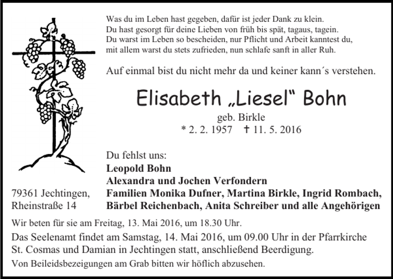 <p>Was du im Leben hast gegeben, dafür ist jeder Dank zu klein.<br />Du hast gesorgt für deine Lieben von früh bis spät, tagaus, tagein.<br />Du warst im Leben so bescheiden, nur Pflicht und Arbeit kanntest du,<br />mit allem warst du stets zufrieden, nun schlafe sanft in aller Ruh.</p><p>Auf einmal bist du nicht mehr da und keiner kann´s verstehen.</p><p>Elisabeth „Liesel“ Bohn<br />geb. Birkle<br />* 2. 2. 1957  11. 5. 2016</p><p>79361 Jechtingen,<br />Rheinstraße 14</p><p>Du fehlst uns:<br />Leopold Bohn<br />Alexandra und Jochen Verfondern<br />Familien Monika Dufner, Martina Birkle, Ingrid Rombach,<br />Bärbel Reichenbach, Anita Schreiber und alle Angehörigen</p><p>Wir beten für sie am Freitag, 13. Mai 2016, um 18.30 Uhr.</p><p>Das Seelenamt findet am Samstag, 14. Mai 2016, um 09.00 Uhr in der Pfarrkirche<br />St. Cosmas und Damian in Jechtingen statt, anschließend Beerdigung.<br />Von Beileidsbezeigungen am Grab bitten wir höflich abzusehen.</p>