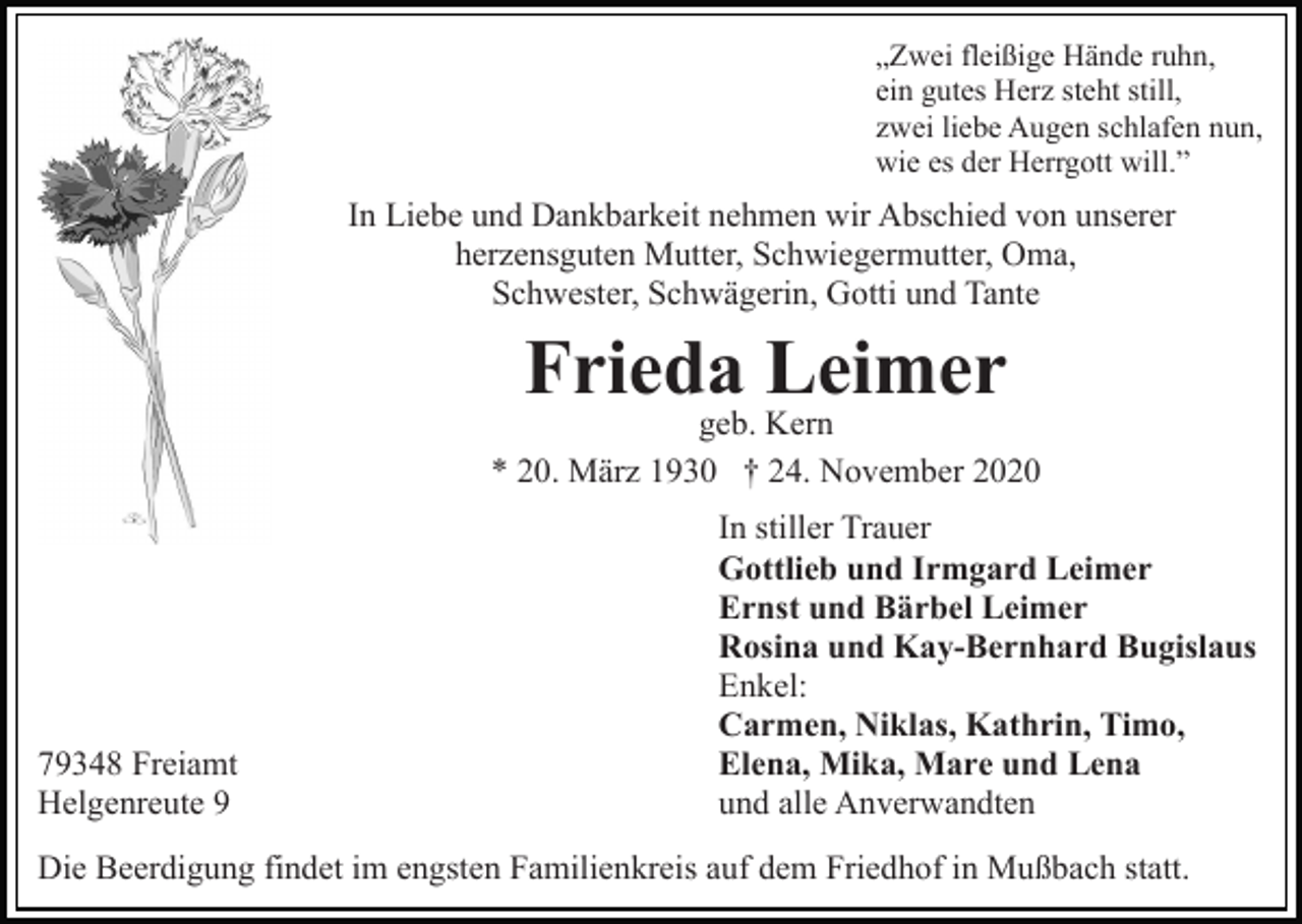 <p>„Zwei fleißige Hände ruhn,<br />ein gutes Herz steht still,<br />zwei liebe Augen schlafen nun,<br />wie es der Herrgott will.”</p><p>In Liebe und Dankbarkeit nehmen wir Abschied von unserer<br />herzensguten Mutter, Schwiegermutter, Oma,<br />Schwester, Schwägerin, Gotti und Tante</p><p>Frieda Leimer</p><p>geb. Kern<br />* 20. März 1930 † 24. November 2020</p><p>79348 Freiamt<br />Helgenreute 9</p><p>In stiller Trauer<br />Gottlieb und Irmgard Leimer<br />Ernst und Bärbel Leimer<br />Rosina und Kay-Bernhard Bugislaus<br />Enkel:<br />Carmen, Niklas, Kathrin, Timo,<br />Elena, Mika, Mare und Lena<br />und alle Anverwandten</p><p>Die Beerdigung findet im engsten Familienkreis auf dem Friedhof in Mußbach statt.</p>