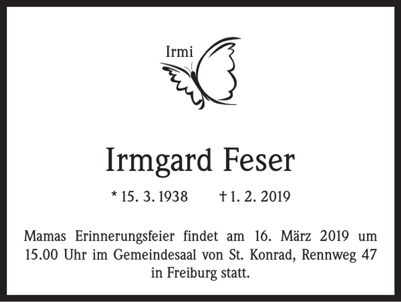 <p>Irmi</p><p>Irmgard Feser<br />* 15. 3. 1938 † 1. 2. 2019<br />Mamas Erinnerungsfeier findet am 16. März 2019 um<br />15.00 Uhr im Gemeindesaal von St. Konrad, Rennweg 47<br />in Freiburg statt.</p>