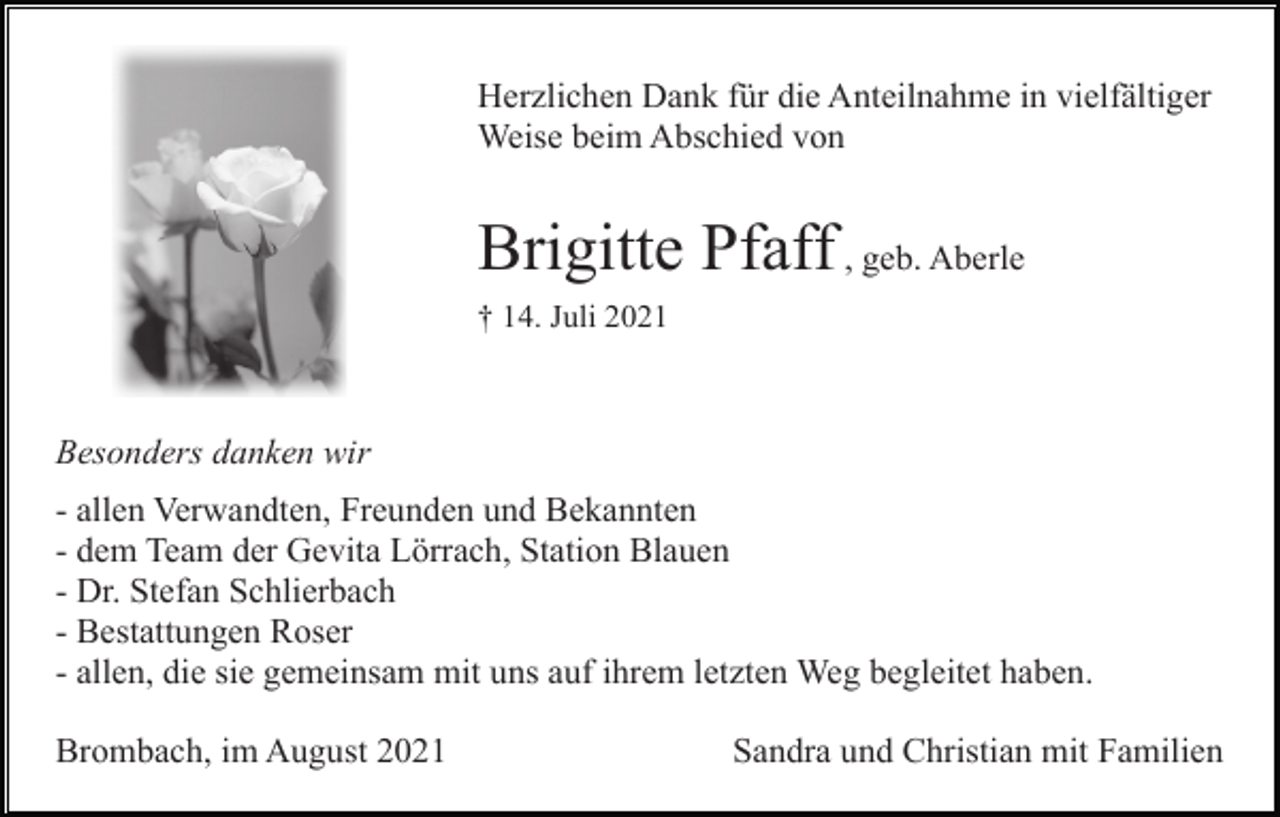 <p>Herzlichen Dank für die Anteilnahme in vielfältiger<br />Weise beim Abschied von</p><p>Brigitte Pfaff , geb. Aberle<br />† 14. Juli 2021</p><p>Besonders danken wir<br />- allen Verwandten, Freunden und Bekannten<br />- dem Team der Gevita Lörrach, Station Blauen<br />- Dr. Stefan Schlierbach<br />- Bestattungen Roser<br />- allen, die sie gemeinsam mit uns auf ihrem letzten Weg begleitet haben.<br />Brombach, im August 2021</p><p>Sandra und Christian mit Familien</p>