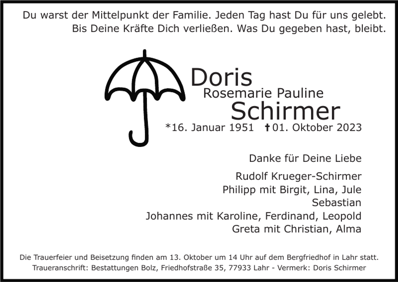 <p>Du warst der Mittelpunkt der Familie. Jeden Tag hast Du für uns gelebt.<br />Bis Deine Kräfte Dich verließen. Was Du gegeben hast, bleibt.</p><p>Doris<br />Rosemarie Pauline<br />Schirmer<br />*16. Januar 1951<br />01. Oktober 2023<br />†</p><p>Danke für Deine Liebe<br />Rudolf Krueger-Schirmer<br />Philipp mit Birgit, Lina, Jule<br />Sebastian<br />Johannes mit Karoline, Ferdinand, Leopold<br />Greta mit Christian, Alma<br />Die Trauerfeier und Beisetzung finden am 13. Oktober um 14 Uhr auf dem Bergfriedhof in Lahr statt.<br />Traueranschrift: Bestattungen Bolz, Friedhofstraße 35, 77933 Lahr - Vermerk: Doris Schirmer</p>