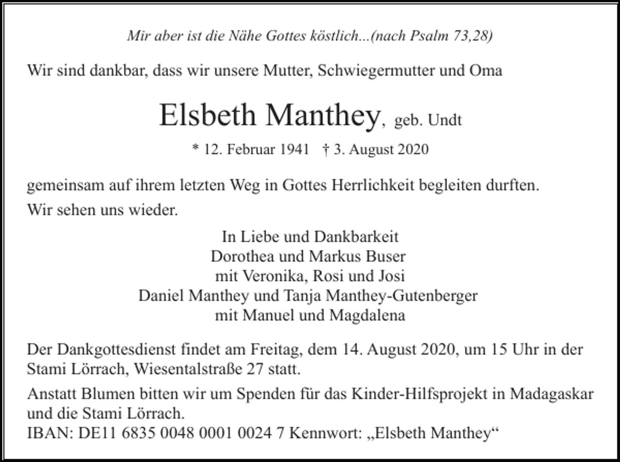 <p>Mir aber ist die Nähe Gottes köstlich...(nach Psalm 73,28)</p><p>Wir sind dankbar, dass wir unsere Mutter, Schwiegermutter und Oma</p><p>Elsbeth Manthey, geb. Undt<br />* 12. Februar 1941 † 3. August 2020</p><p>gemeinsam auf ihrem letzten Weg in Gottes Herrlichkeit begleiten durften.<br />Wir sehen uns wieder.<br />In Liebe und Dankbarkeit<br />Dorothea und Markus Buser<br />mit Veronika, Rosi und Josi<br />Daniel Manthey und Tanja Manthey-Gutenberger<br />mit Manuel und Magdalena<br />Der Dankgottesdienst findet am Freitag, dem 14. August 2020, um 15 Uhr in der<br />Stami Lörrach, Wiesentalstraße 27 statt.<br />Anstatt Blumen bitten wir um Spenden für das Kinder-Hilfsprojekt in Madagaskar<br />und die Stami Lörrach.<br />IBAN: DE11 6835 0048 0001 0024 7 Kennwort: „Elsbeth Manthey“</p>