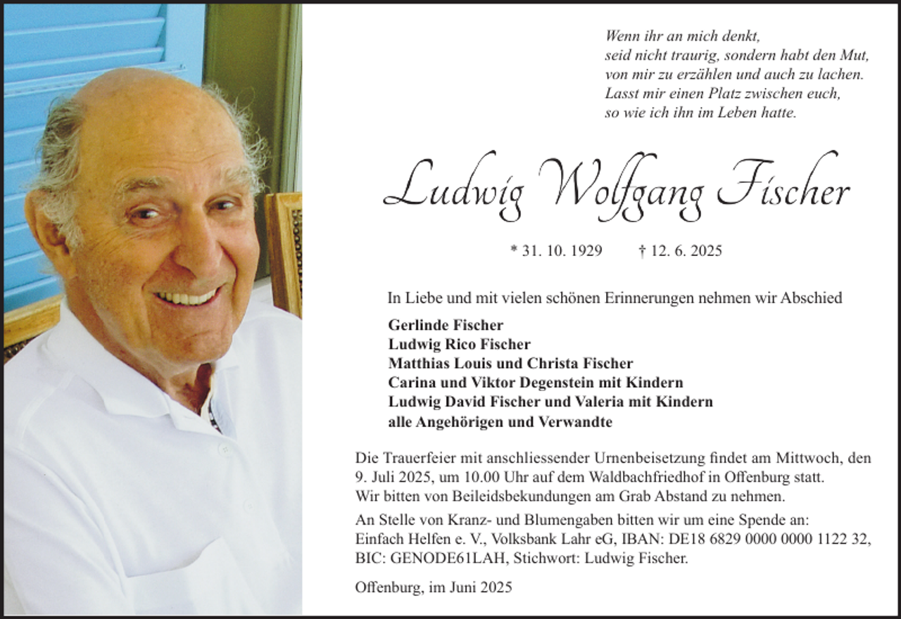 <p>Wenn ihr an mich denkt,<br />seid nicht traurig, sondern habt den Mut,<br />von mir zu erzählen und auch zu lachen.<br />Lasst mir einen Platz zwischen euch,<br />so wie ich ihn im Leben hatte.</p><p>* 31. 10. 1929</p><p>† 12. 6. 2025</p><p>In Liebe und mit vielen schönen Erinnerungen nehmen wir Abschied<br />Gerlinde Fischer<br />Ludwig Rico Fischer<br />Matthias Louis und Christa Fischer<br />Carina und Viktor Degenstein mit Kindern<br />Ludwig David Fischer und Valeria mit Kindern<br />alle Angehörigen und Verwandte<br />Die Trauerfeier mit anschliessender Urnenbeisetzung findet am Mittwoch, den<br />9. Juli 2025, um 10.00 Uhr auf dem Waldbachfriedhof in Offenburg statt.<br />Wir bitten von Beileidsbekundungen am Grab Abstand zu nehmen.<br />An Stelle von Kranz- und Blumengaben bitten wir um eine Spende an:<br />Einfach Helfen e. V., Volksbank Lahr eG, IBAN: DE18 6829 1122 32,<br />BIC: GENODE61LAH, Stichwort: Ludwig Fischer.<br />Offenburg, im Juni 2025</p>