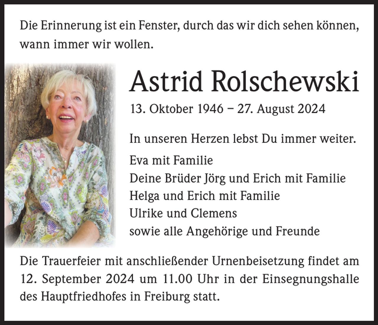 <p>Die Erinnerung ist ein Fenster, durch das wir dich sehen können,<br />wann immer wir wollen.</p><p>Astrid Rolschewski<br />13. Oktober 1946 – 27. August 2024<br />In unseren Herzen lebst Du immer weiter.<br />Eva mit Familie<br />Deine Brüder Jörg und Erich mit Familie<br />Helga und Erich mit Familie<br />Ulrike und Clemens<br />sowie alle Angehörige und Freunde<br />Die Trauerfeier mit anschließender Urnenbeisetzung findet am<br />12. September 2024 um 11.00 Uhr in der Einsegnungshalle<br />des Hauptfriedhofes in Freiburg statt.</p>