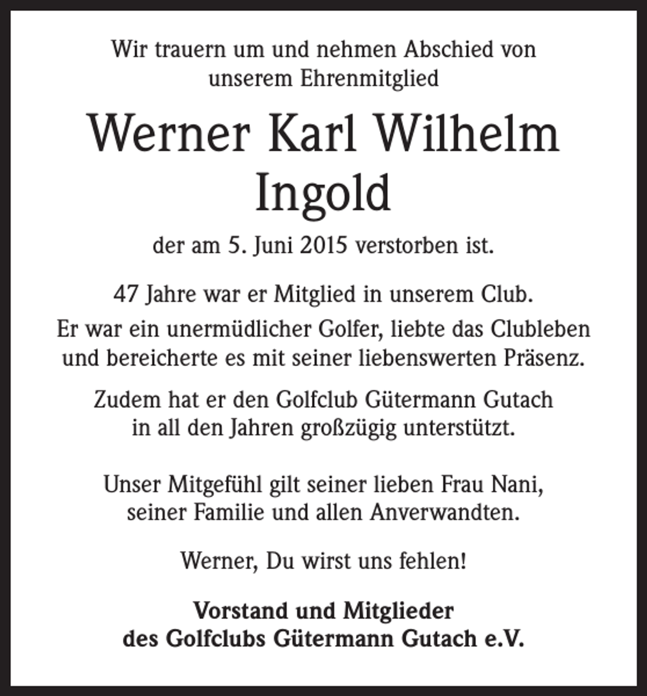 <p>Wir trauern um und nehmen Abschied von<br />unserem Ehrenmitglied</p><p>Werner Karl Wilhelm<br />Ingold<br />der am 5. Juni 2015 verstorben ist.<br />47 Jahre war er Mitglied in unserem Club.<br />Er war ein unermüdlicher Golfer, liebte das Clubleben<br />und bereicherte es mit seiner liebenswerten Präsenz.<br />Zudem hat er den Golfclub Gütermann Gutach<br />in all den Jahren großzügig unterstützt.<br />Unser Mitgefühl gilt seiner lieben Frau Nani,<br />seiner Familie und allen Anverwandten.<br />Werner, Du wirst uns fehlen!<br />Vorstand und Mitglieder<br />des Golfclubs Gütermann Gutach e.V.</p>