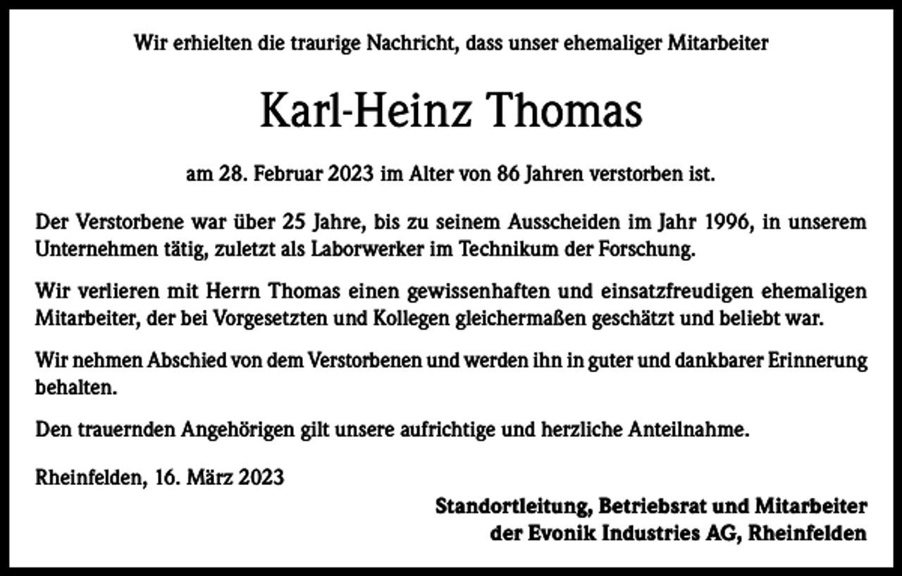 <p>Wir erhielten die traurige Nachricht, dass unser ehemaliger Mitarbeiter</p><p>Karl-Heinz Thomas<br />am 28. Februar 2023 im Alter von 86 Jahren verstorben ist.<br />Der Verstorbene war über 25 Jahre, bis zu seinem Ausscheiden im Jahr 1996, in unserem<br />Unternehmen tätig, zuletzt als Laborwerker im Technikum der Forschung.<br />Wir verlieren mit Herrn Thomas einen gewissenhaften und einsatzfreudigen ehemaligen<br />Mitarbeiter, der bei Vorgesetzten und Kollegen gleichermaßen geschätzt und beliebt war.<br />Wir nehmen Abschied von dem Verstorbenen und werden ihn in guter und dankbarer Erinnerung<br />behalten.<br />Den trauernden Angehörigen gilt unsere aufrichtige und herzliche Anteilnahme.<br />Rheinfelden, 16. März 2023<br />Standortleitung, Betriebsrat und Mitarbeiter<br />der Evonik Industries AG, Rheinfelden</p>