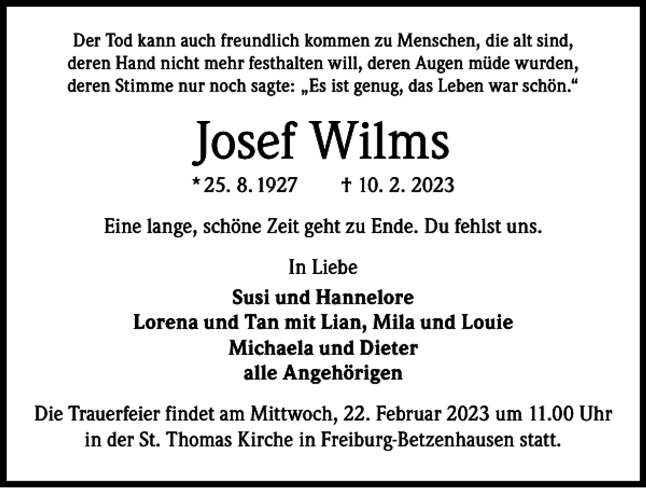 <p>Der Tod kann auch freundlich kommen zu Menschen, die alt sind,<br />deren Hand nicht mehr festhalten will, deren Augen müde wurden,<br />deren Stimme nur noch sagte: „Es ist genug, das Leben war schön.“</p><p>Josef Wilms</p><p>* 25. 8. 1927 † 10. 2. 2023<br />Eine lange, schöne Zeit geht zu Ende. Du fehlst uns.<br />In Liebe<br />Susi und Hannelore<br />Lorena und Tan mit Lian, Mila und Louie<br />Michaela und Dieter<br />alle Angehörigen<br />Die Trauerfeier findet am Mittwoch, 22. Februar 2023 um 11.00 Uhr<br />in der St. Thomas Kirche in Freiburg-Betzenhausen statt.</p>
