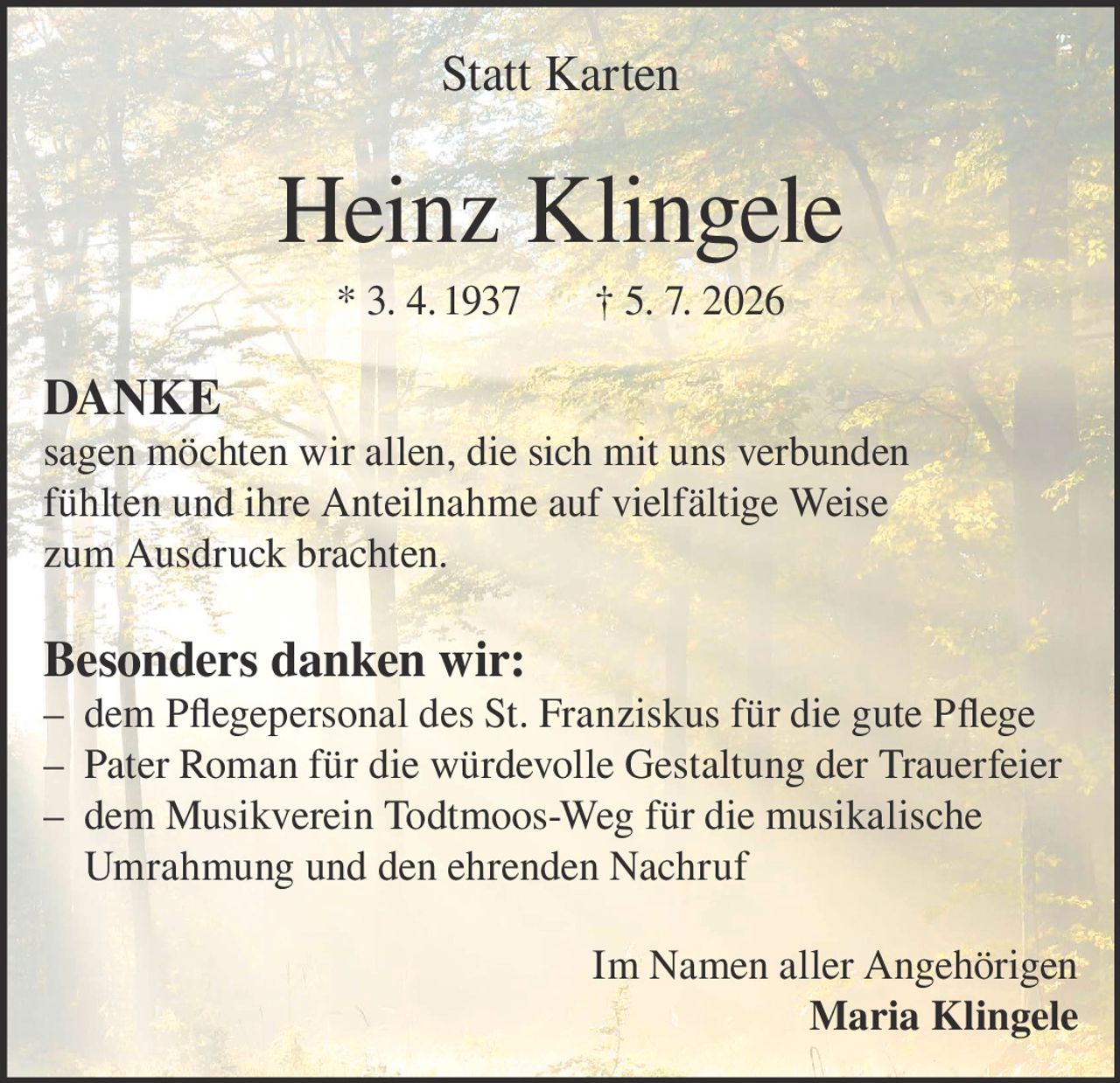 <p><strong>Statt Karten</strong></p>

<p><strong>Heinz Klingele</strong><br/>* 3. 4. 1937 † 5. 7. 2026</p>

<p><strong>DANKE</strong></p>

<p>sagen möchten wir allen, die sich mit uns verbunden fühlten und ihre Anteilnahme auf vielfältige Weise zum Ausdruck brachten.</p>

<p><strong>Besonders danken wir:</strong><br/>
– dem Pflegepersonal des St. Franziskus für die gute Pflege<br/>
– Pater Roman für die würdevolle Gestaltung der Trauerfeier<br/>
– dem Musikverein Todtmoos-Weg für die musikalische Umrahmung und den ehrenden Nachruf</p>

<p>Im Namen aller Angehörigen<br/>
<strong>Maria Klingele</strong></p>