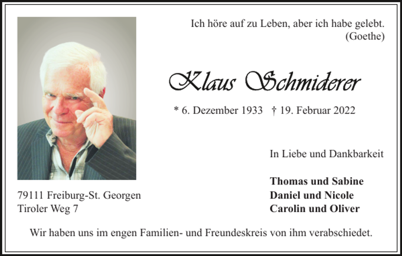 <p>Ich höre auf zu Leben, aber ich habe gelebt.<br />(Goethe)</p><p>* 6. Dezember 1933 † 19. Februar 2022</p><p>In Liebe und Dankbarkeit</p><p>79111 Freiburg-St. Georgen<br />Tiroler Weg 7</p><p>Thomas und Sabine<br />Daniel und Nicole<br />Carolin und Oliver</p><p>Wir haben uns im engen Familien- und Freundeskreis von ihm verabschiedet.</p>