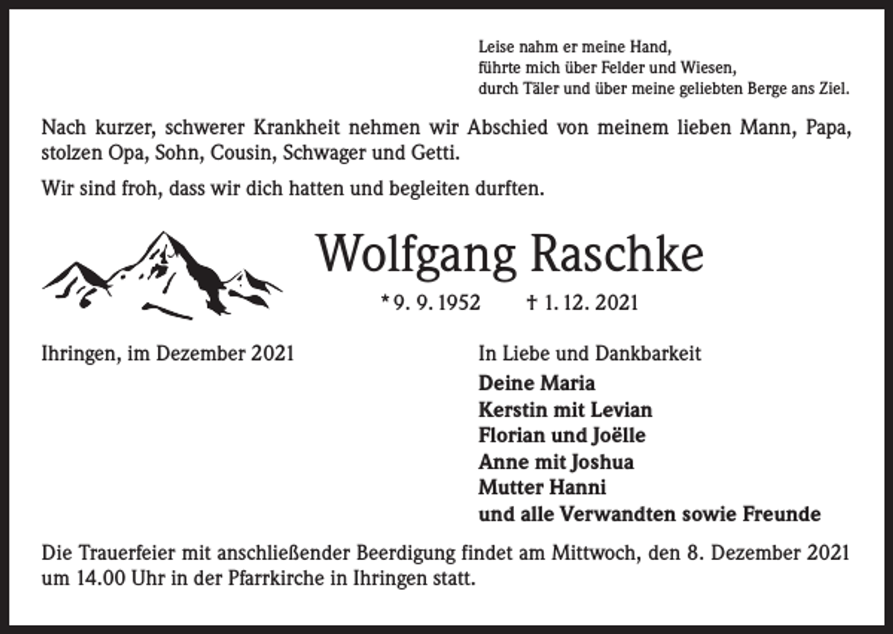 <p>Leise nahm er meine Hand,<br />führte mich über Felder und Wiesen,<br />durch Täler und über meine geliebten Berge ans Ziel.</p><p>Nach kurzer, schwerer Krankheit nehmen wir Abschied von meinem lieben Mann, Papa,<br />­stolzen Opa, Sohn, Cousin, Schwager und Getti.<br />Wir sind froh, dass wir dich hatten und begleiten durften.</p><p>Wolfgang Raschke<br />* 9. 9. 1952 † 1. 12. 2021<br />Ihringen, im Dezember 2021</p><p>In Liebe und Dankbarkeit<br />Deine Maria<br />Kerstin mit Levian<br />Florian und Joëlle<br />Anne mit Joshua<br />Mutter Hanni<br />und alle Verwandten sowie Freunde</p><p>Die Trauerfeier mit anschließender Beerdigung findet am Mittwoch, den 8. Dezember 2021<br />um 14.00 Uhr in der Pfarrkirche in Ihringen statt.</p>