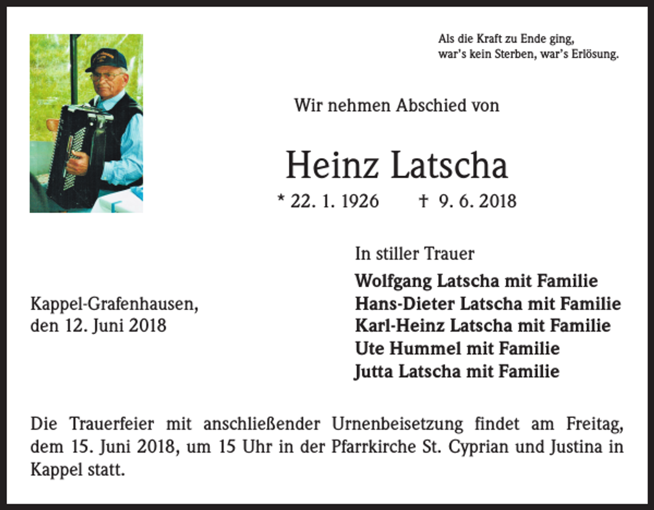 <p>Als die Kraft zu Ende ging,<br />war’s kein Sterben, war’s Erlösung.</p><p>Wir nehmen Abschied von</p><p>Heinz Latscha<br />* 22. 1. 1926 † 9. 6. 2018</p><p>Kappel-Grafenhausen,<br />den 12. Juni 2018</p><p>In stiller Trauer<br />Wolfgang Latscha mit Familie<br />Hans-Dieter Latscha mit Familie<br />Karl-Heinz Latscha mit Familie<br />Ute Hummel mit Familie<br />Jutta Latscha mit Familie</p><p>Die Trauerfeier mit anschließender Urnenbeisetzung findet am Freitag,<br />dem 15. Juni 2018, um 15 Uhr in der Pfarrkirche St. Cyprian und Justina in<br />Kappel statt.</p>