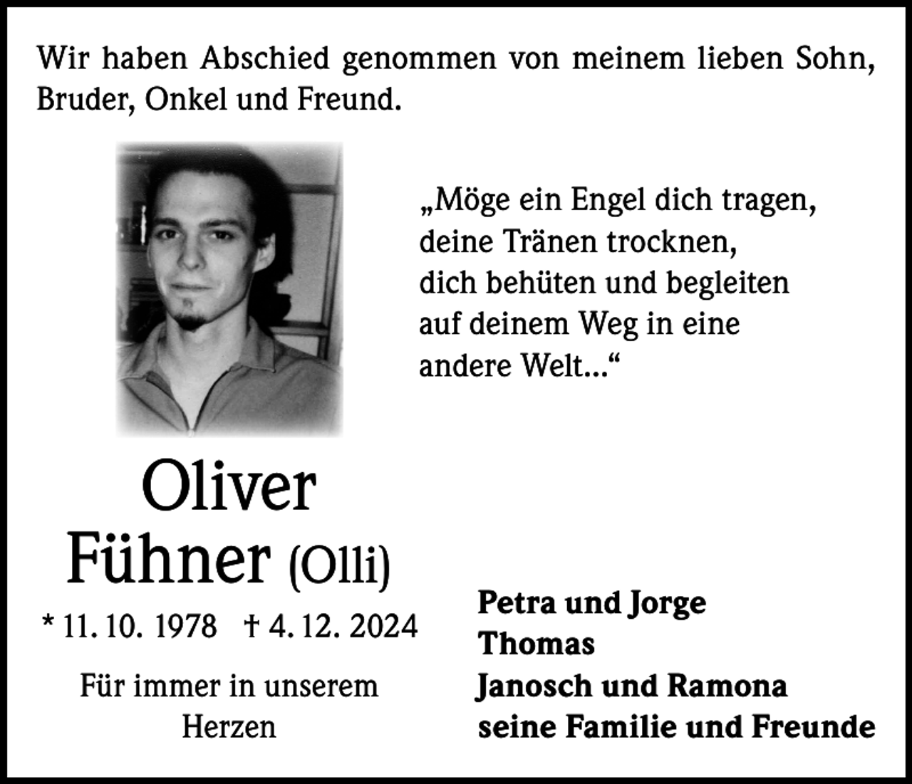 <p>Wir haben Abschied genommen von meinem lieben Sohn,<br />Bruder, Onkel und Freund.<br />„Möge ein Engel dich tragen,<br />deine Tränen trocknen,<br />dich behüten und begleiten<br />auf deinem Weg in eine<br />andere Welt...“</p><p>Oliver<br />Fühner (Olli)<br />* 11. 10. 1978 † 4. 12. 2024<br />Für immer in unserem<br />Herzen</p><p>Petra und Jorge<br />Thomas<br />Janosch und Ramona<br />seine Familie und Freunde</p>