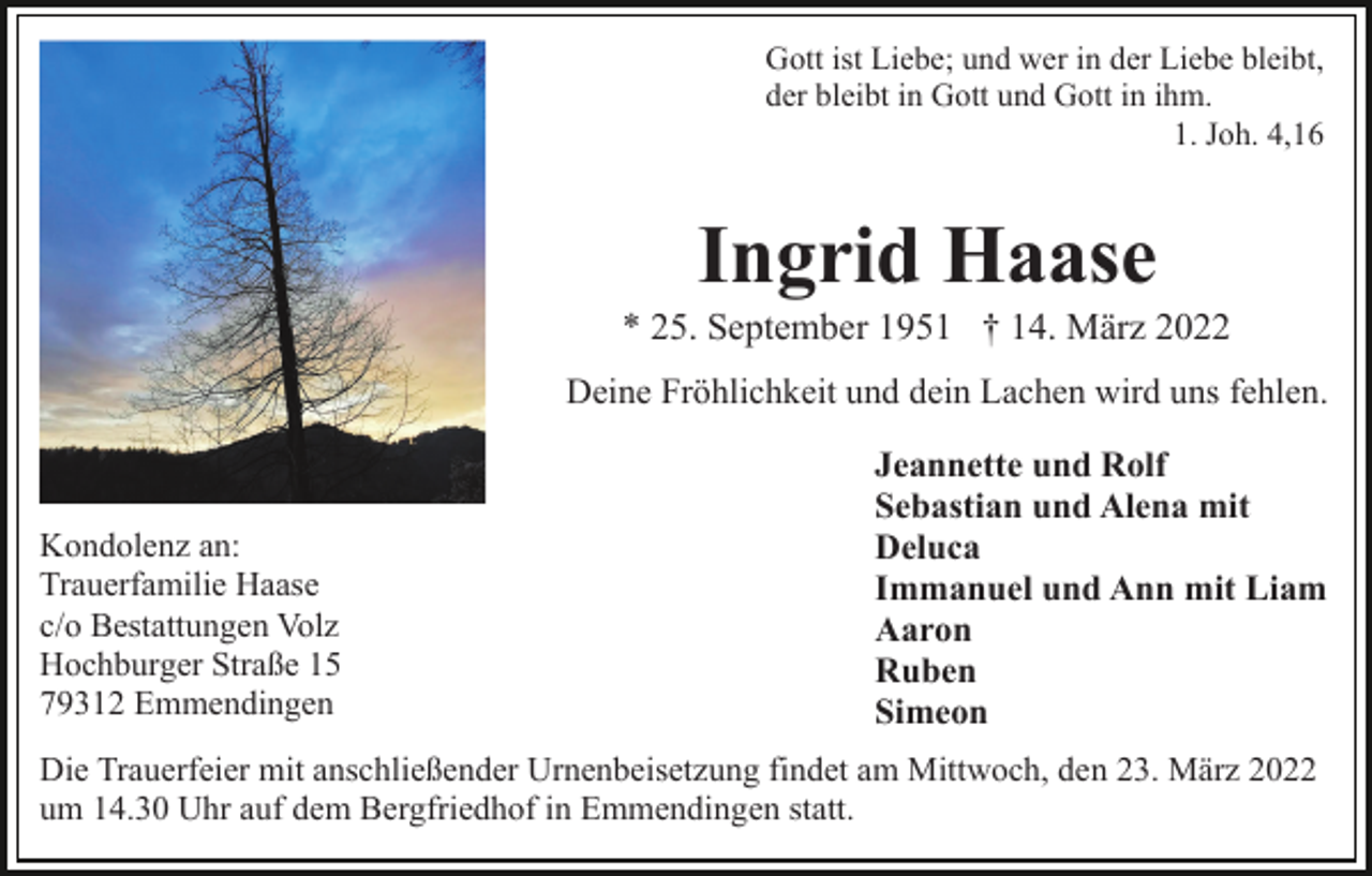 <p>Gott ist Liebe; und wer in der Liebe bleibt,<br />der bleibt in Gott und Gott in ihm.<br />1. Joh. 4,16</p><p>Ingrid Haase<br />* 25. September 1951 † 14. März 2022<br />Deine Fröhlichkeit und dein Lachen wird uns fehlen.</p><p>Kondolenz an:<br />Trauerfamilie Haase<br />c/o Bestattungen Volz<br />Hochburger Straße 15<br />79312 Emmendingen</p><p>Jeannette und Rolf<br />Sebastian und Alena mit<br />Deluca<br />Immanuel und Ann mit Liam<br />Aaron<br />Ruben<br />Simeon</p><p>Die Trauerfeier mit anschließender Urnenbeisetzung findet am Mittwoch, den 23. März 2022<br />um 14.30 Uhr auf dem Bergfriedhof in Emmendingen statt.</p>