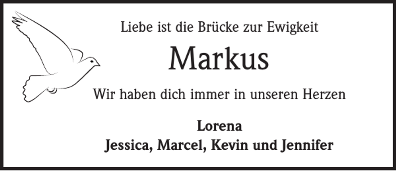 <p>Liebe ist die Brücke zur Ewigkeit</p><p>Markus<br />Wir haben dich immer in unseren Herzen<br />Lorena<br />Jessica, Marcel, Kevin und Jennifer</p>