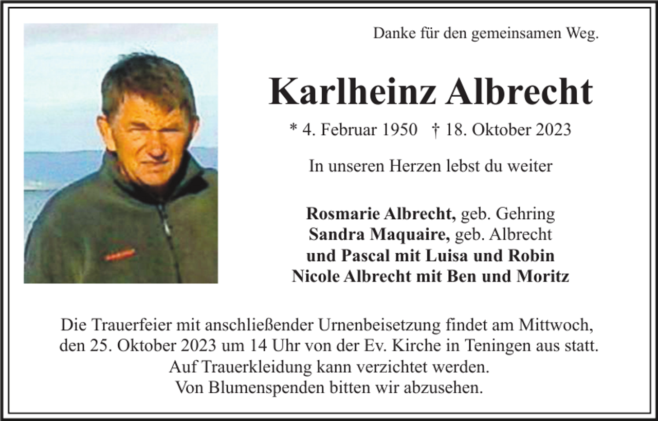 <p>Danke für den gemeinsamen Weg.</p><p>Karlheinz Albrecht<br />* 4. Februar 1950 † 18. Oktober 2023<br />In unseren Herzen lebst du weiter<br />Rosmarie Albrecht, geb. Gehring<br />Sandra Maquaire, geb. Albrecht<br />und Pascal mit Luisa und Robin<br />Nicole Albrecht mit Ben und Moritz<br />Die Trauerfeier mit anschließender Urnenbeisetzung findet am Mittwoch,<br />den 25. Oktober 2023 um 14 Uhr von der Ev. Kirche in Teningen aus statt.<br />Auf Trauerkleidung kann verzichtet werden.<br />Von Blumenspenden bitten wir abzusehen.</p>