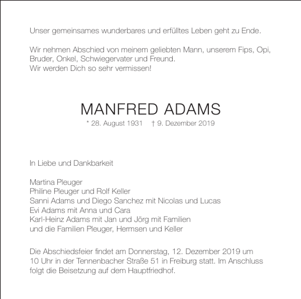 <p>Unser gemeinsames wunderbares und erfülltes Leben geht zu Ende.<br />Wir nehmen Abschied von meinem geliebten Mann, unserem Fips, Opi,<br />Bruder, Onkel, Schwiegervater und Freund.<br />Wir werden Dich so sehr vermissen!</p><p>MANFRED ADAMS<br />* 28. August 1931</p><p>† 9. Dezember 2019</p><p>In Liebe und Dankbarkeit<br />Martina Pleuger<br />Philine Pleuger und Rolf Keller<br />Sanni Adams und Diego Sanchez mit Nicolas und Lucas<br />Evi Adams mit Anna und Cara<br />Karl-Heinz Adams mit Jan und Jörg mit Familien<br />und die Familien Pleuger, Hermsen und Keller<br />Die Abschiedsfeier findet am Donnerstag, 12. Dezember 2019 um<br />10 Uhr in der Tennenbacher Straße 51 in Freiburg statt. Im Anschluss<br />folgt die Beisetzung auf dem Hauptfriedhof.</p>