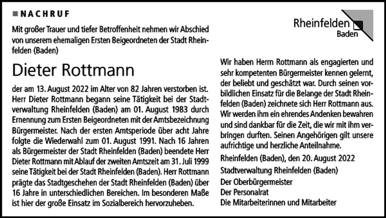 <p><br />NACHRUF<br />Mit großer Trauer und tiefer Betroffenheit nehmen wir Abschied<br />von unserem ehemaligen Ersten Beigeordneten der Stadt Rheinfelden (Baden)</p><p>Dieter Rottmann<br />der am 13. August 2022 im Alter von 82 Jahren verstorben ist.<br />Herr Dieter Rottmann begann seine Tätigkeit bei der Stadtverwaltung Rheinfelden (Baden) am 01. August 1983 durch<br />Ernennung zum Ersten Beigeordneten mit der Amtsbezeichnung<br />Bürgermeister. Nach der ersten Amtsperiode über acht Jahre<br />folgte die Wiederwahl zum 01. August 1991. Nach 16 Jahren<br />als Bürgermeister der Stadt Rheinfelden (Baden) beendete Herr<br />Dieter Rottmann mit Ablauf der zweiten Amtszeit am 31. Juli 1999<br />seine Tätigkeit bei der Stadt Rheinfelden (Baden). Herr Rottmann<br />prägte das Stadtgeschehen der Stadt Rheinfelden (Baden) über<br />16 Jahre in unterschiedlichen Bereichen. Im besonderen Maße<br />ist hier der große Einsatz im Sozialbereich hervorzuheben.</p><p>Rheinfelden</p><p>Baden</p><p>Wir haben Herrn Rottmann als engagierten und<br />sehr kompetenten Bürgermeister kennen gelernt,<br />der beliebt und geschätzt war. Durch seinen vorbildlichen Einsatz für die Belange der Stadt Rheinfelden (Baden) zeichnete sich Herr Rottmann aus.<br />Wir werden ihm ein ehrendes Andenken bewahren<br />und sind dankbar für die Zeit, die wir mit ihm verbringen durften. Seinen Angehörigen gilt unsere<br />aufrichtige und herzliche Anteilnahme.<br />Rheinfelden (Baden), den 20. August 2022<br />Stadtverwaltung Rheinfelden (Baden)<br />Der Oberbürgermeister<br />Der Personalrat<br />Die Mitarbeiterinnen und Mitarbeiter</p>