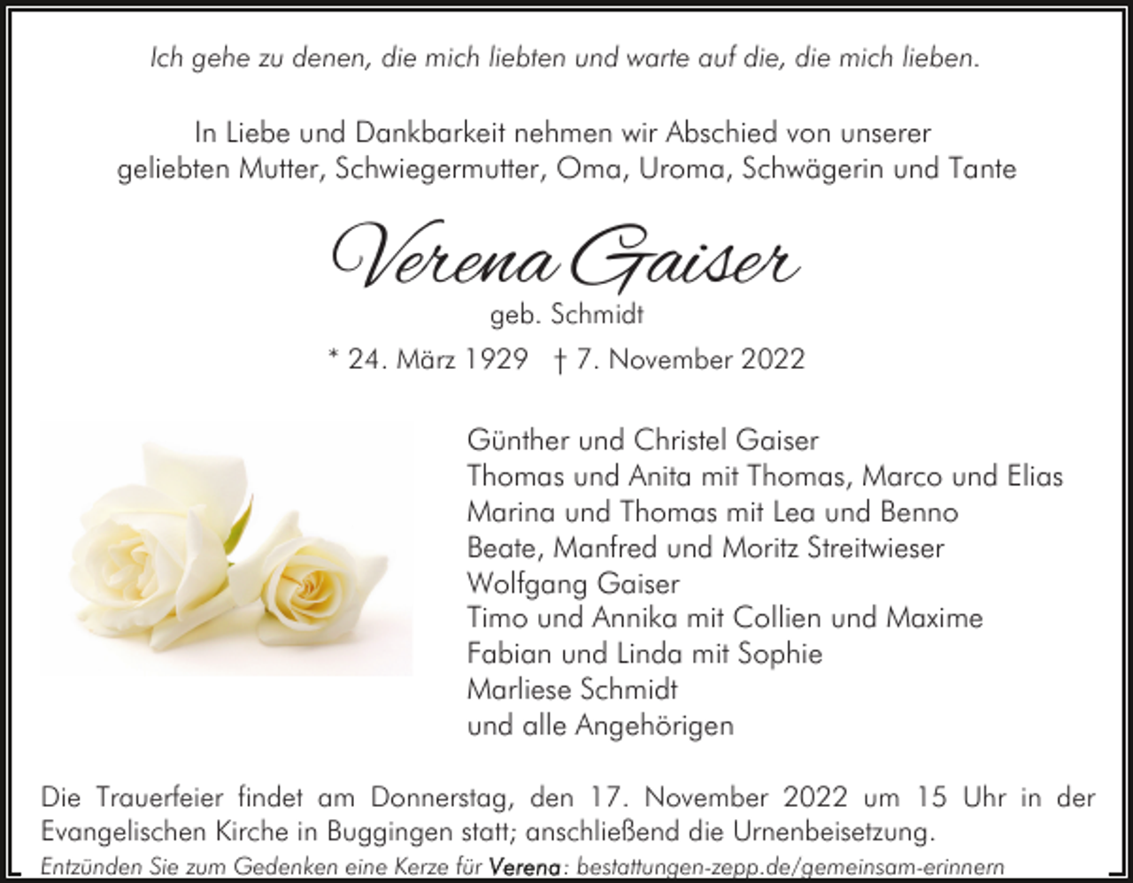 <p>Ich gehe zu denen, die mich liebten und warte auf die, die mich lieben.</p><p>In Liebe und Dankbarkeit nehmen wir Abschied von unserer<br />geliebten Mutter, Schwiegermutter, Oma, Uroma, Schwägerin und Tante</p><p>Verena Gaiser<br />geb. Schmidt</p><p>* 24. März 1929 † 7. November 2022</p><p>Günther und Christel Gaiser<br />Thomas und Anita mit Thomas, Marco und Elias<br />Marina und Thomas mit Lea und Benno<br />Beate, Manfred und Moritz Streitwieser<br />Wolfgang Gaiser<br />Timo und Annika mit Collien und Maxime<br />Fabian und Linda mit Sophie<br />Marliese Schmidt<br />und alle Angehörigen<br />Die Trauerfeier findet am Donnerstag, den 17. November 2022 um 15 Uhr in der<br />Evangelischen Kirche in Buggingen statt; anschließend die Urnenbeisetzung.<br />Entzünden Sie zum Gedenken eine Kerze für</p><p>: bestattungen-zepp.de/gemeinsam-erinnern</p>