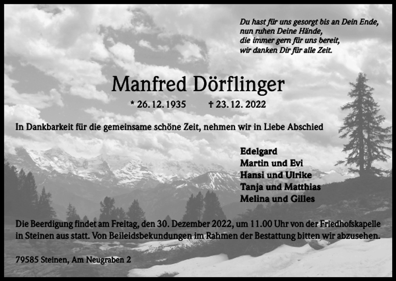<p>Du hast für uns gesorgt bis an Dein Ende,<br />nun ruhen Deine Hände,<br />die immer gern für uns bereit,<br />wir danken Dir für alle Zeit.</p><p>Manfred Dörflinger<br />* 26. 12. 1935</p><p>† 23. 12. 2022</p><p>In Dankbarkeit für die gemeinsame schöne Zeit, nehmen wir in Liebe Abschied<br />Edelgard<br />Martin und Evi<br />Hansi und Ulrike<br />Tanja und Matthias<br />Melina und Gilles<br />Die Beerdigung findet am Freitag, den 30. Dezember 2022, um 11.00 Uhr von der Friedhofskapelle<br />in Steinen aus statt. Von Beileidsbekundungen im Rahmen der Bestattung bitten wir abzusehen.<br />79585 Steinen, Am Neugraben 2</p>