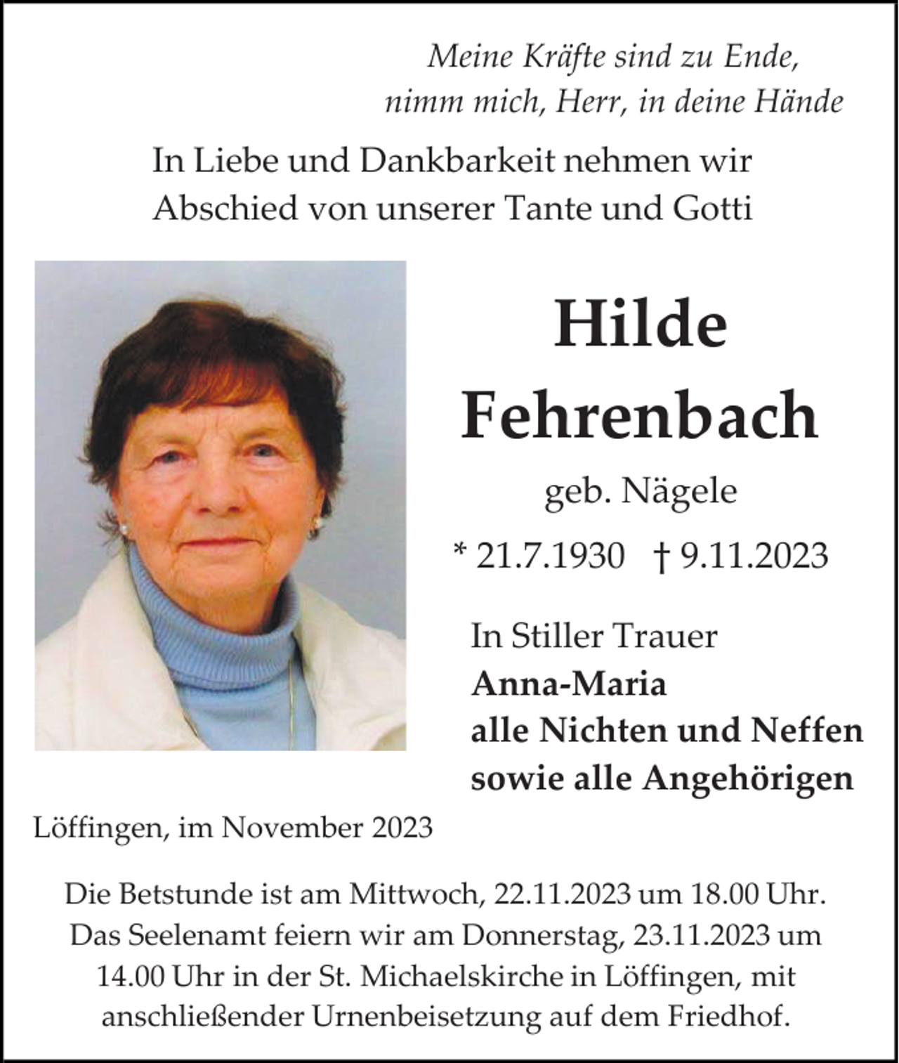 <p>Meine Kräfte sind zu Ende,<br />nimm mich, Herr, in deine Hände</p><p>In Liebe und Dankbarkeit nehmen wir<br />Abschied von unserer Tante und Gotti</p><p>Hilde<br />Fehrenbach<br />geb. Nägele<br />* 21.7.1930 † 9.11.2023<br />In Stiller Trauer<br />Anna-Maria<br />alle Nichten und Neffen<br />sowie alle Angehörigen<br />Löffingen, im November 2023<br />Die Betstunde ist am Mittwoch, 22.11.2023 um 18.00 Uhr.<br />Das Seelenamt feiern wir am Donnerstag, 23.11.2023 um<br />14.00 Uhr in der St. Michaelskirche in Löffingen, mit<br />anschließender Urnenbeisetzung auf dem Friedhof.</p>