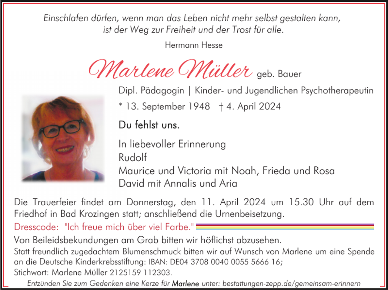 <p>Einschlafen dürfen, wenn man das Leben nicht mehr selbst gestalten kann,<br />ist der Weg zur Freiheit und der Trost für alle.<br />Hermann Hesse</p><p>Marlene Müller</p><p>geb. Bauer</p><p>Dipl. Pädagogin | Kinder- und Jugendlichen Psychotherapeutin<br />* 13. September 1948 † 4. April 2024</p><p>In liebevoller Erinnerung<br />Rudolf<br />Maurice und Victoria mit Noah, Frieda und Rosa<br />David mit Annalis und Aria<br />Die Trauerfeier findet am Donnerstag, den 11. April 2024 um 15.30 Uhr auf dem<br />Friedhof in Bad Krozingen statt; anschließend die Urnenbeisetzung.<br />Dresscode: "Ich freue mich über viel Farbe."<br />Von Beileidsbekundungen am Grab bitten wir höflichst abzusehen.<br />Statt freundlich zugedachtem Blumenschmuck bitten wir auf Wunsch von Marlene um eine Spende<br />an die Deutsche Kinderkrebsstiftung: IBAN: DE04 3708 00405666 16;<br />Stichwort: Marlene Müller 2125159 112303.<br />Entzünden Sie zum Gedenken eine Kerze für</p><p>unter: bestattungen-zepp.de/gemeinsam-erinnern</p>