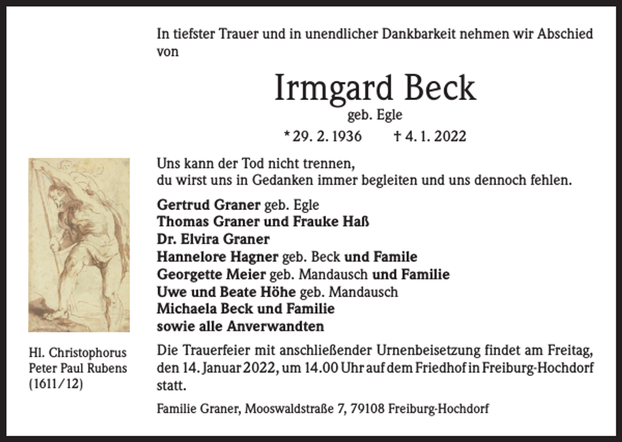 <p>In tiefster Trauer und in unendlicher Dankbarkeit nehmen wir ­A bschied<br />von</p><p>Irmgard Beck<br />geb. Egle<br />* 29. 2. 1936 † 4. 1. 2022</p><p>Uns kann der Tod nicht trennen,<br />du wirst uns in Gedanken immer begleiten und uns dennoch fehlen.<br />Gertrud Graner geb. Egle<br />Thomas Graner und Frauke Haß<br />Dr. Elvira Graner<br />Hannelore Hagner geb. Beck und Famile<br />Georgette Meier geb. Mandausch und Familie<br />Uwe und Beate Höhe geb. Mandausch<br />Michaela Beck und Familie<br />sowie alle Anverwandten<br />Hl. Christophorus<br />Peter Paul Rubens<br />(1611/12)</p><p>Die Trauerfeier mit anschließender Urnenbeisetzung findet am ­Freitag,<br />den 14. Januar 2022, um 14.00 Uhr auf dem Friedhof in ­Freiburg-Hochdorf<br />statt.<br />Familie Graner, Mooswaldstraße 7, 79108 Freiburg-Hochdorf</p>