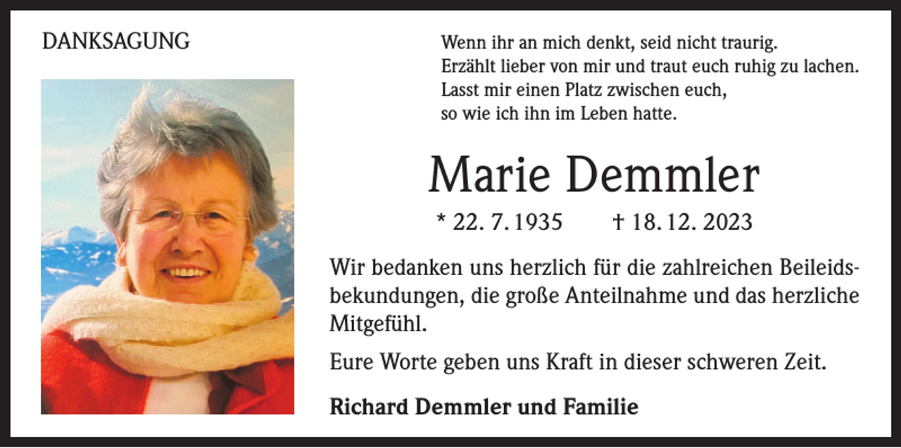 <p>DANKSAGUNG</p><p>enn ihr an mich denkt, seid nicht traurig.<br />W<br />Erzählt lieber von mir und traut euch ruhig zu lachen.<br />Lasst mir einen Platz zwischen euch,<br />so wie ich ihn im Leben hatte.</p><p>Marie Demmler<br />* 22. 7. 1935 † 18. 12. 2023<br />Wir bedanken uns herzlich für die zahlreichen Beileidsbekundungen, die große Anteilnahme und das herzliche<br />Mitgefühl.<br />Eure Worte geben uns Kraft in dieser schweren Zeit.<br />Richard Demmler und Familie</p>