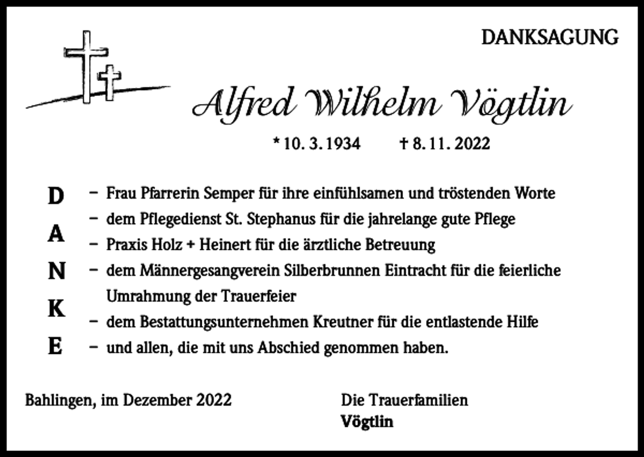 <p>DANKSAGUNG</p><p>Alfred Wilhelm Vögtlin<br />* 10. 3. 1934</p><p>D<br />A<br />N<br />K<br />E</p><p>† 8. 11. 2022</p><p>– Frau Pfarrerin Semper für ihre einfühlsamen und tröstenden Worte<br />– dem Pflegedienst St. Stephanus für die jahrelange gute Pflege<br />– Praxis Holz + Heinert für die ärztliche Betreuung<br />– dem Männergesangverein Silberbrunnen Eintracht für die feierliche<br />Umrahmung der Trauerfeier<br />– dem Bestattungsunternehmen Kreutner für die entlastende Hilfe<br />– und allen, die mit uns Abschied genommen haben.</p><p>Bahlingen, im Dezember 2022 Die Trauerfamilien<br />Vögtlin</p>
