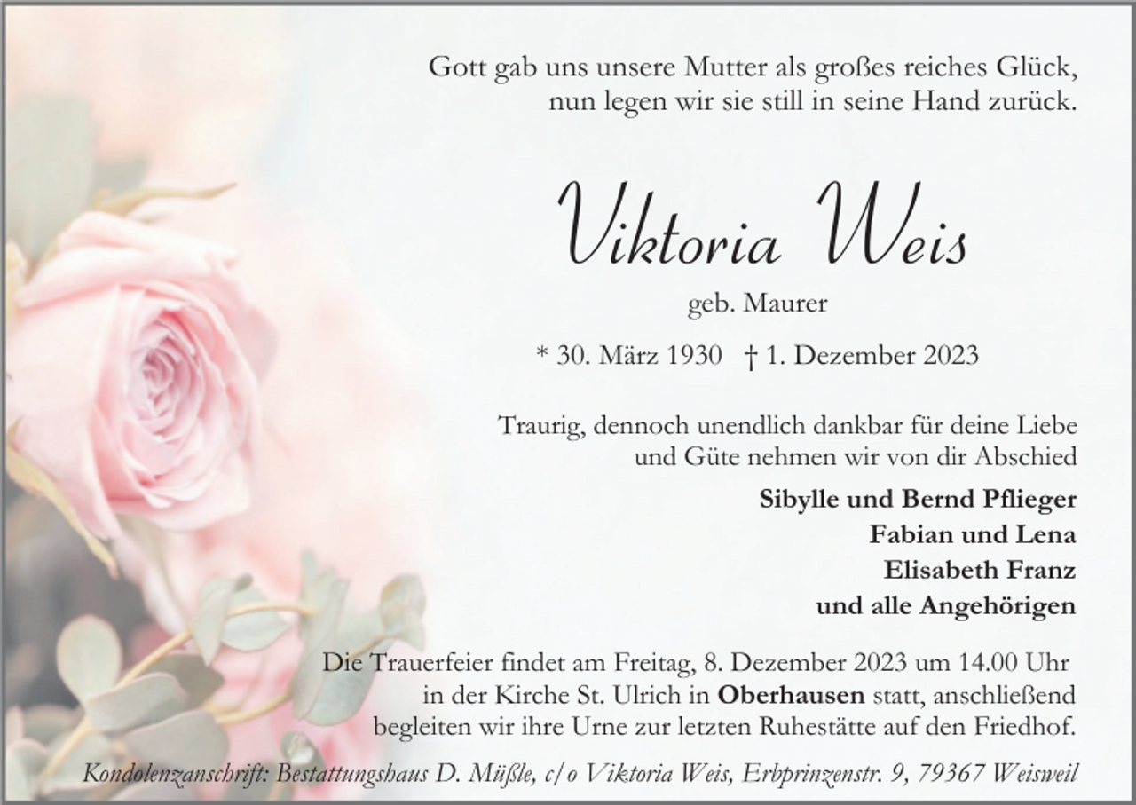 <p>Gott gab uns unsere Mutter als großes reiches Glück,<br />nun legen wir sie still in seine Hand zurück.</p><p>Viktoria Weis<br />geb. Maurer<br />* 30. März 1930 † 1. Dezember 2023<br />Traurig, dennoch unendlich dankbar für deine Liebe<br />und Güte nehmen wir von dir Abschied<br />Sibylle und Bernd Pflieger<br />Fabian und Lena<br />Elisabeth Franz<br />und alle Angehörigen<br />Die Trauerfeier findet am Freitag, 8. Dezember 2023 um 14.00 Uhr<br />in der Kirche St. Ulrich in Oberhausen statt, anschließend<br />begleiten wir ihre Urne zur letzten Ruhestätte auf den Friedhof.<br />Kondolenzanschrift: Bestattungshaus D. Müßle, c/o Viktoria Weis, Erbprinzenstr. 9, 79367 Weisweil</p>