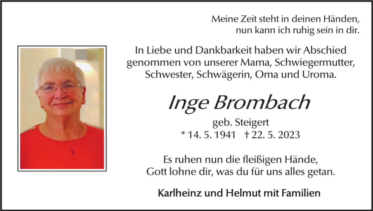 <p>Meine Zeit steht in deinen Händen,<br />nun kann ich ruhig sein in dir.</p><p>In Liebe und Dankbarkeit haben wir Abschied<br />genommen von unserer Mama, Schwiegermutter,<br />Schwester, Schwägerin, Oma und Uroma.<br />Bild einfügen</p><p>Inge Brombach<br />geb. Steigert<br />* 14. 5. 1941 † 22. 5. 2023<br />Es ruhen nun die fleißigen Hände,<br />Gott lohne dir, was du für uns alles getan.</p>