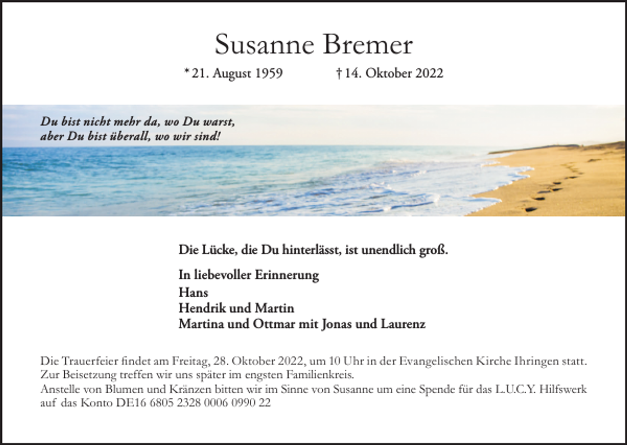 <p>Susanne Bremer<br />* 21. August 1959</p><p>† 14. Oktober 2022</p><p>Du bist nicht mehr da, wo Du warst,<br />aber Du bist überall, wo wir sind!</p><p>Die Lücke, die Du hinterlässt, ist unendlich groß.<br />In liebevoller Erinnerung<br />Hans<br />Hendrik und Martin<br />Martina und Ottmar mit Jonas und Laurenz<br />Die Trauerfeier findet am Freitag, 28. Oktober 2022, um 10 Uhr in der Evangelischen Kirche Ihringen statt.<br />Zur Beisetzung treffen wir uns später im engsten Familienkreis.<br />Anstelle von Blumen und Kränzen bitten wir im Sinne von Susanne um eine Spende für das L.U.C.Y. Hilfswerk<br />auf das Konto DE1805 2328 0006 0990 22</p>