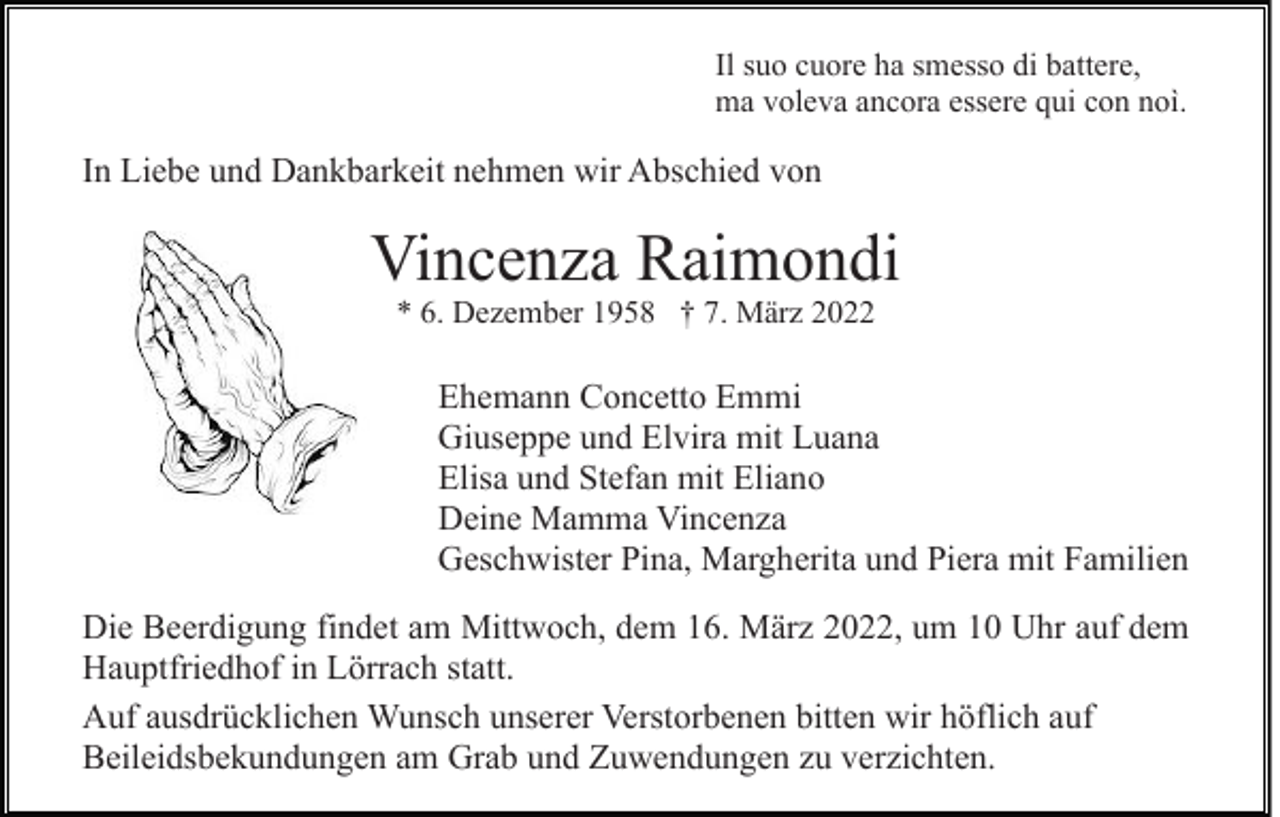 <p>Il suo cuore ha smesso di battere,<br />ma voleva ancora essere qui con noì.</p><p>In Liebe und Dankbarkeit nehmen wir Abschied von</p><p>Vincenza Raimondi<br />* 6. Dezember 1958 † 7. März 2022</p><p>Ehemann Concetto Emmi<br />Giuseppe und Elvira mit Luana<br />Elisa und Stefan mit Eliano<br />Deine Mamma Vincenza<br />Geschwister Pina, Margherita und Piera mit Familien<br />Die Beerdigung findet am Mittwoch, dem 16. März 2022, um 10 Uhr auf dem<br />Hauptfriedhof in Lörrach statt.<br />Auf ausdrücklichen Wunsch unserer Verstorbenen bitten wir höflich auf<br />Beileidsbekundungen am Grab und Zuwendungen zu verzichten.</p>
