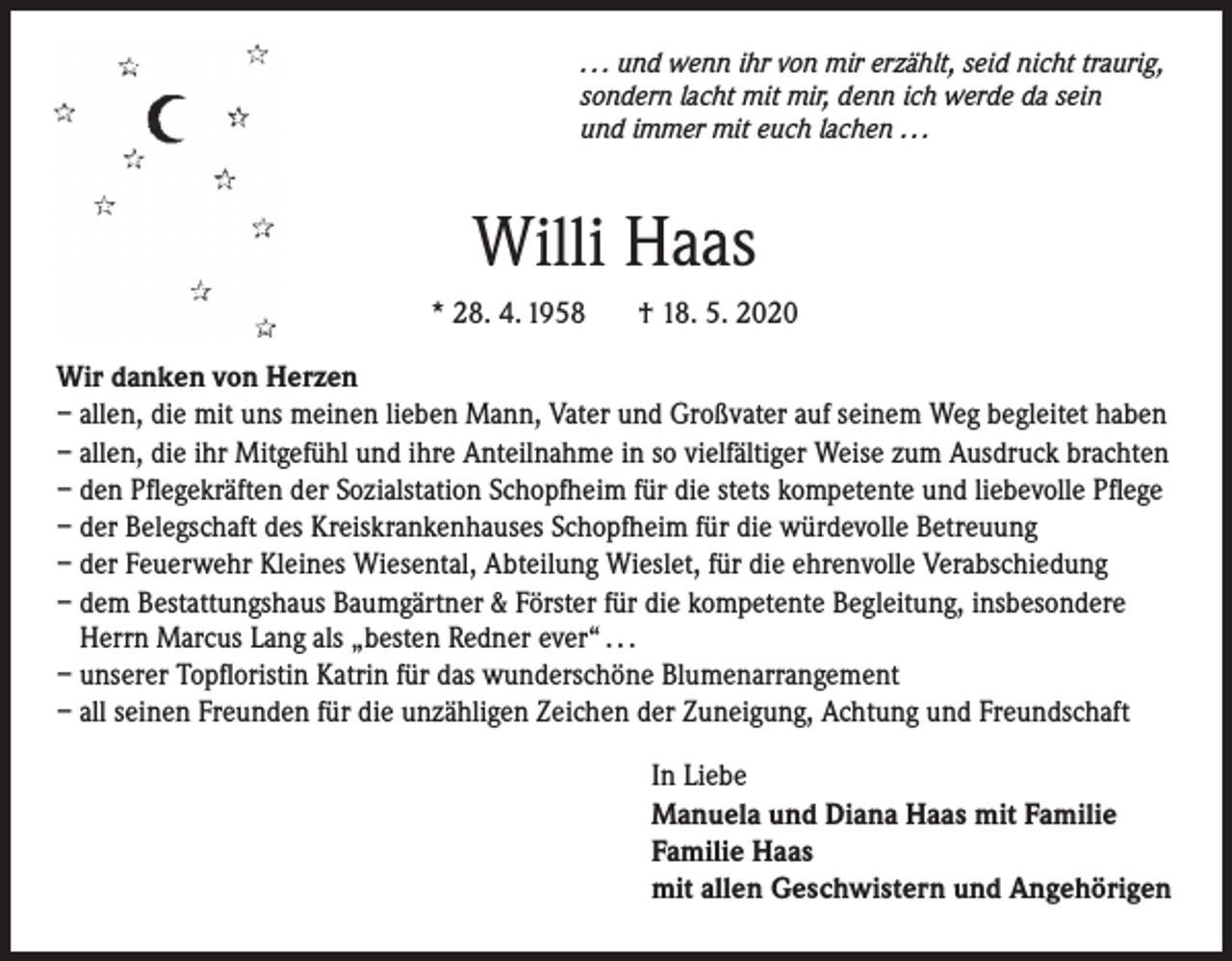 <p>. . . und wenn ihr von mir erzählt, seid nicht traurig,<br />sondern lacht mit mir, denn ich werde da sein<br />und immer mit euch lachen . . .</p><p>Willi Haas<br />* 28. 4. 1958</p><p>† 18. 5. 2020</p><p>Wir danken von Herzen<br />– a llen, die mit uns meinen lieben Mann, Vater und Großvater auf seinem Weg begleitet haben<br />– a llen, die ihr Mitgefühl und ihre Anteilnahme in so vielfältiger Weise zum Ausdruck brachten<br />– d en Pflegekräften der Sozialstation Schopfheim für die stets kompetente und liebevolle Pflege<br />– d er Belegschaft des Kreiskrankenhauses Schopfheim für die würdevolle Betreuung<br />– d er Feuerwehr Kleines Wiesental, Abteilung Wieslet, für die ehrenvolle Verabschiedung<br />– d em Bestattungshaus Baumgärtner &amp; Förster für die kompetente Begleitung, insbesondere<br />Herrn Marcus Lang als „besten Redner ever“ . . .<br />– unserer Topfloristin Katrin für das wunderschöne Blumenarrangement<br />– all seinen Freunden für die unzähligen Zeichen der Zuneigung, Achtung und Freundschaft<br />In Liebe<br />Manuela und Diana Haas mit Familie<br />Familie Haas<br />mit allen Geschwistern und Angehörigen</p>