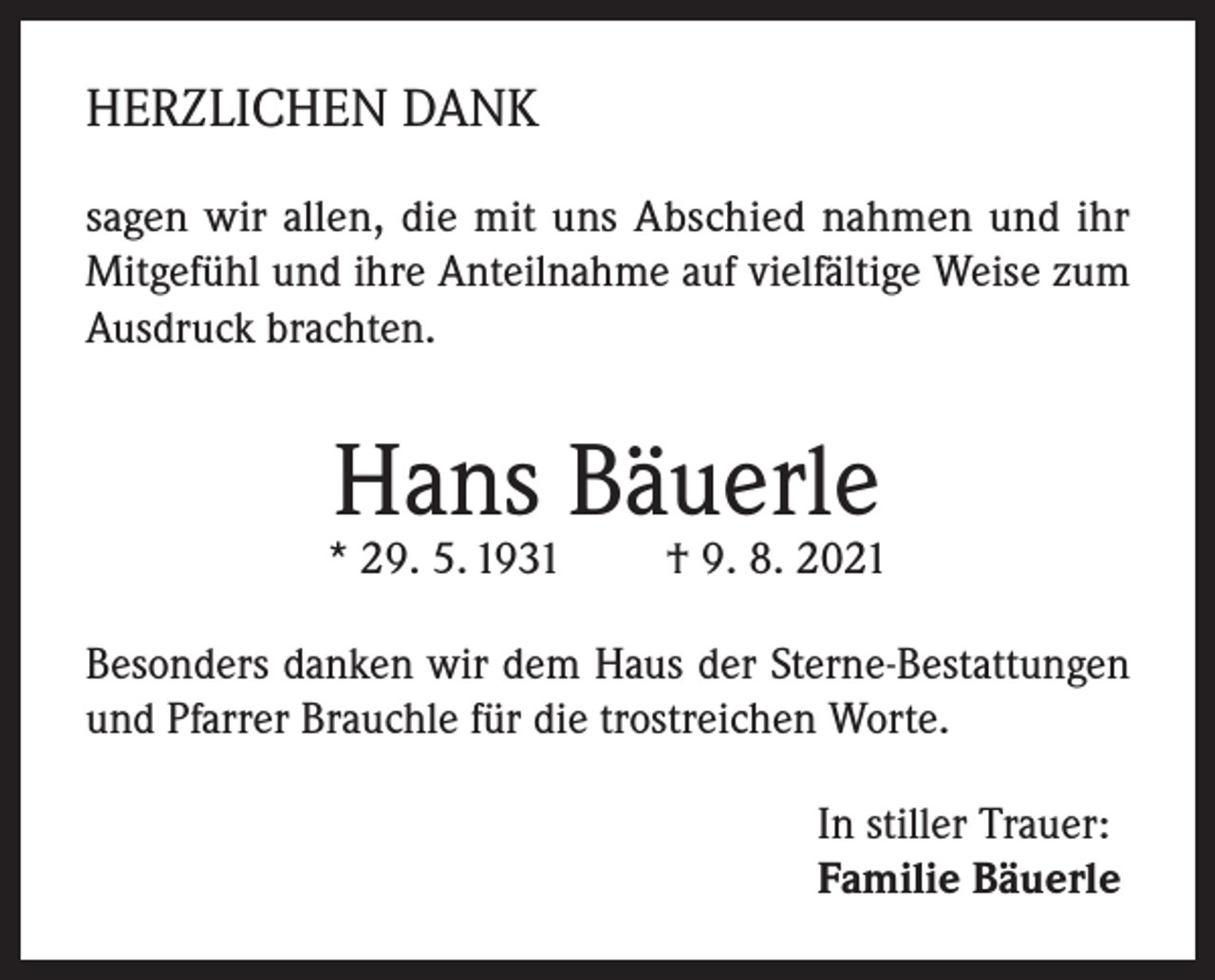 <p>HERZLICHEN DANK<br />sagen wir allen, die mit uns Abschied nahmen und ihr<br />Mitgefühl und ihre Anteilnahme auf vielfältige Weise zum<br />Ausdruck brachten.</p><p>Hans Bäuerle</p><p>* 29. 5. 1931</p><p>† 9. 8. 2021</p><p>Besonders danken wir dem Haus der Sterne-Bestattungen<br />und Pfarrer Brauchle für die trostreichen Worte.<br />In stiller Trauer:<br />Familie Bäuerle</p>