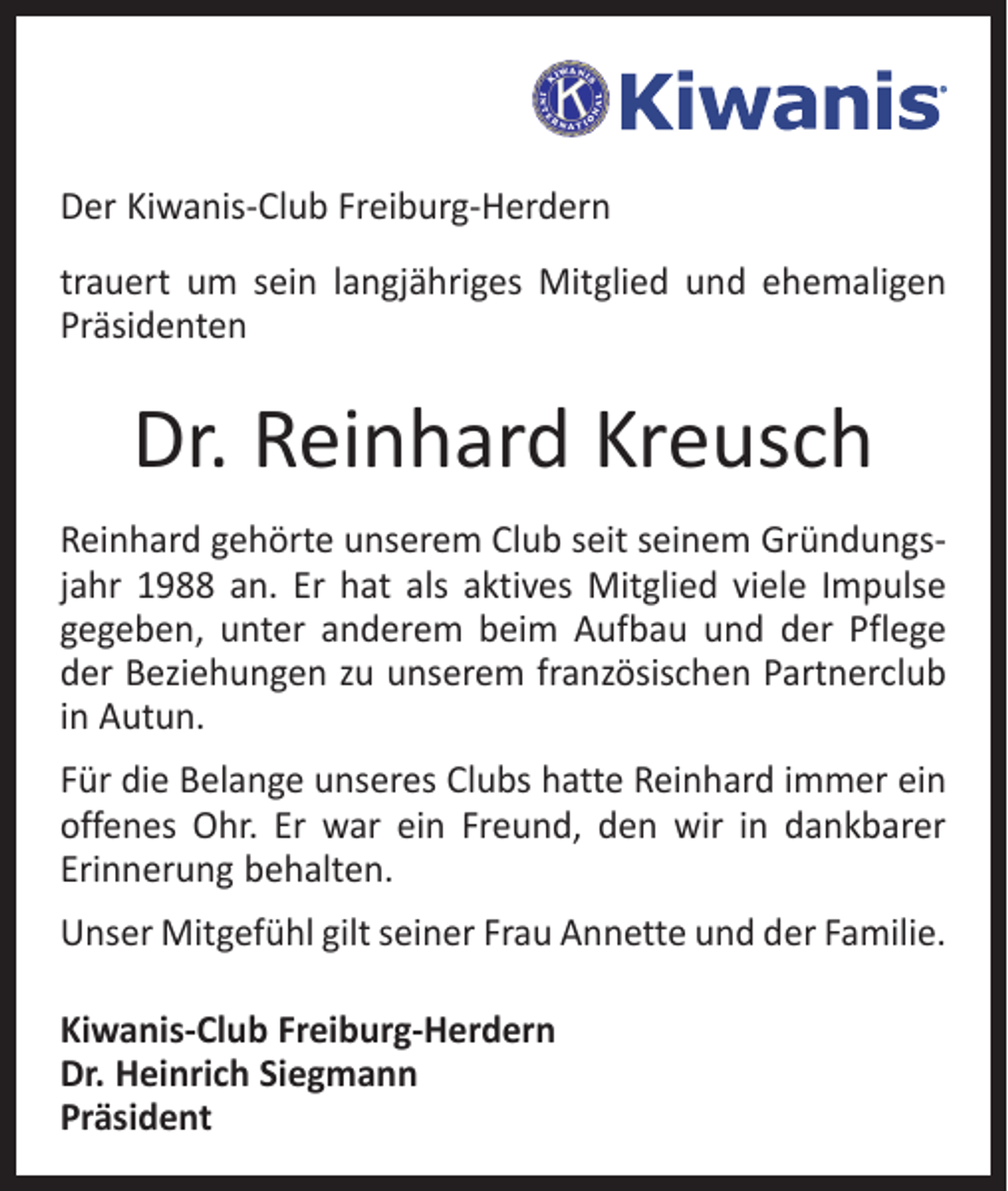 <p>Der Kiwanis-Club Freiburg-Herdern<br />trauert um sein langjähriges Mitglied und ehemaligen<br />Präsidenten</p><p>Dr. Reinhard Kreusch<br />Reinhard gehörte unserem Club seit seinem Gründungsjahr 1988 an. Er hat als aktives Mitglied viele Impulse<br />gegeben, unter anderem beim Aufbau und der Pflege<br />der Beziehungen zu unserem französischen Partnerclub<br />in Autun.<br />Für die Belange unseres Clubs hatte Reinhard immer ein<br />offenes Ohr. Er war ein Freund, den wir in dankbarer<br />Erinnerung behalten.<br />Unser Mitgefühl gilt seiner Frau Annette und der Familie.<br />Kiwanis-Club Freiburg-Herdern<br />Dr. Heinrich Siegmann<br />Präsident</p>