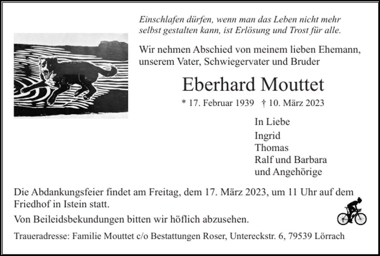 <p>Einschlafen dürfen, wenn man das Leben nicht mehr<br />selbst gestalten kann, ist Erlösung und Trost für alle.</p><p>Wir nehmen Abschied von meinem lieben Ehemann,<br />unserem Vater, Schwiegervater und Bruder</p><p>Eberhard Mouttet<br />* 17. Februar 1939 † 10. März 2023</p><p>In Liebe<br />Ingrid<br />Thomas<br />Ralf und Barbara<br />und Angehörige<br />Die Abdankungsfeier findet am Freitag, dem 17. März 2023, um 11 Uhr auf dem<br />Friedhof in Istein statt.<br />Von Beileidsbekundungen bitten wir höflich abzusehen.<br />Traueradresse: Familie Mouttet c/o Bestattungen Roser, Untereckstr. 6, 79539 Lörrach</p>