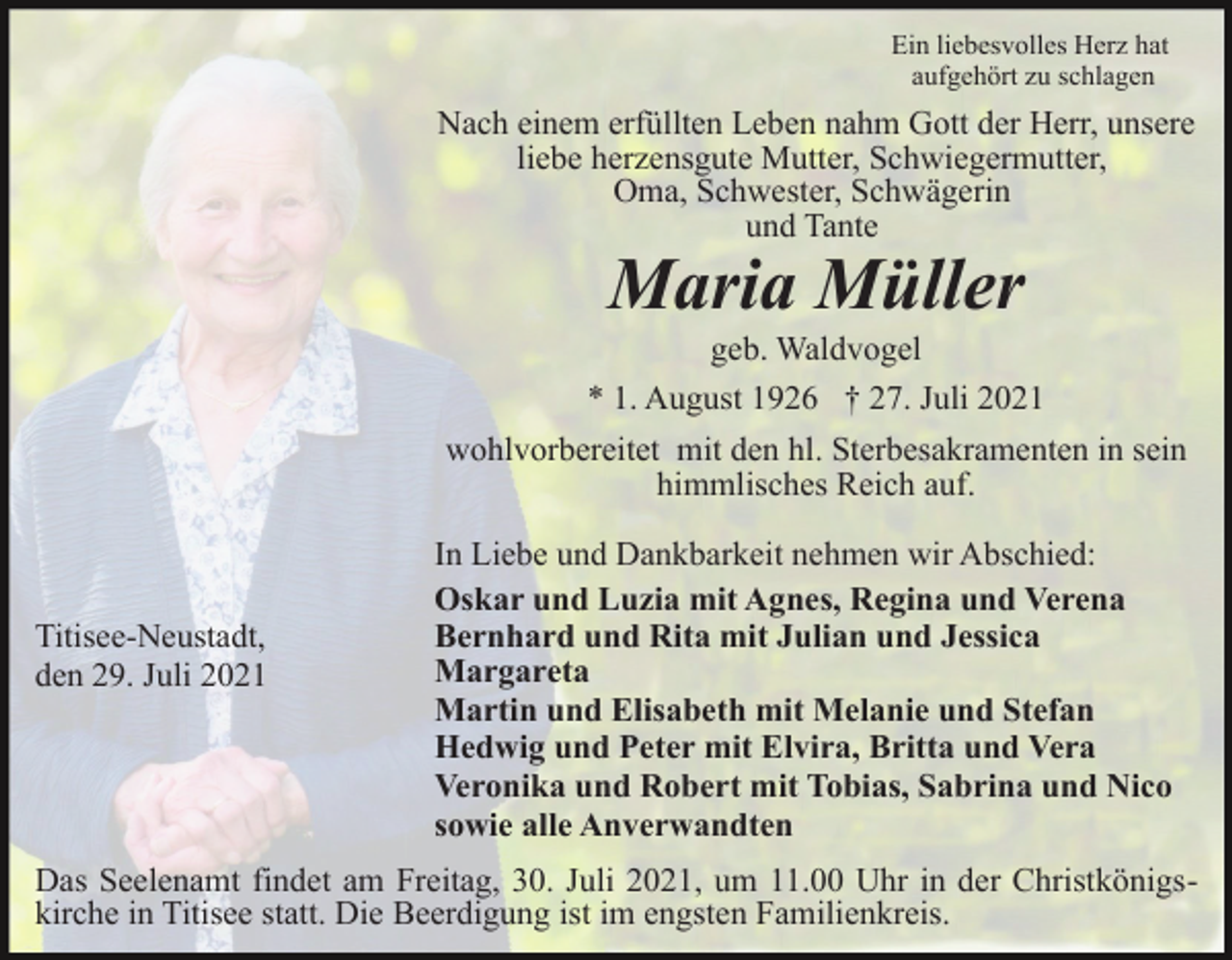 <p>Ein liebesvolles Herz hat<br />aufgehört zu schlagen</p><p>Nach einem erfüllten Leben nahm Gott der Herr, unsere<br />liebe herzensgute Mutter, Schwiegermutter,<br />Oma, Schwester, Schwägerin<br />und Tante</p><p>Maria Müller</p><p>geb. Waldvogel<br />* 1. August 1926 † 27. Juli 2021<br />wohlvorbereitet mit den hl. Sterbesakramenten in sein<br />himmlisches Reich auf.</p><p>Titisee-Neustadt,<br />den 29. Juli 2021</p><p>In Liebe und Dankbarkeit nehmen wir Abschied:<br />Oskar und Luzia mit Agnes, Regina und Verena<br />Bernhard und Rita mit Julian und Jessica<br />Margareta<br />Martin und Elisabeth mit Melanie und Stefan<br />Hedwig und Peter mit Elvira, Britta und Vera<br />Veronika und Robert mit Tobias, Sabrina und Nico<br />sowie alle Anverwandten</p><p>Das Seelenamt findet am Freitag, 30. Juli 2021, um 11.00 Uhr in der Christkönigskirche in Titisee statt. Die Beerdigung ist im engsten Familienkreis.</p>
