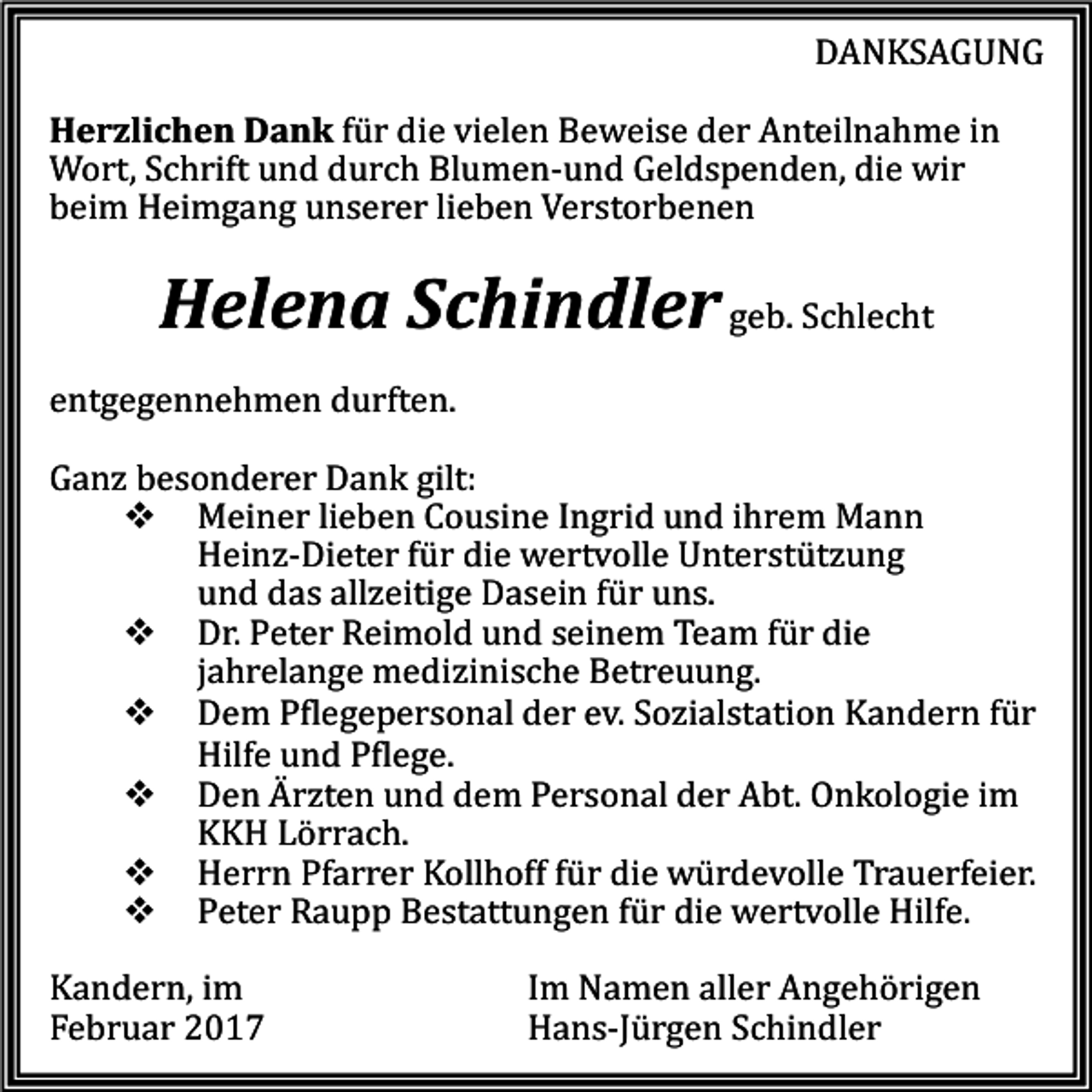 <p>DANKSAGUNG</p><p>Herzlichen Dank für die vielen Beweise der Anteilnahme in<br />Wort, Schrift und durch Blumen-und Geldspenden, die wir<br />beim Heimgang unserer lieben Verstorbenen</p><p>Helena Schindler geb. Schlecht</p><p>entgegennehmen durften.</p><p>Ganz besonderer Dank gilt:<br />� Meiner lieben Cousine Ingrid und ihrem Mann<br />Heinz-Dieter für die wertvolle Unterstützung<br />und das allzeitige Dasein für uns.<br />� Dr. Peter Reimold und seinem Team für die<br />jahrelange medizinische Betreuung.<br />� Dem Pflegepersonal der ev. Sozialstation Kandern für<br />Hilfe und Pflege.<br />� Den Ärzten und dem Personal der Abt. Onkologie im<br />KKH Lörrach.<br />� Herrn Pfarrer Kollhoff für die würdevolle Trauerfeier.<br />� Peter Raupp Bestattungen für die wertvolle Hilfe.<br />Kandern, im<br />Februar 2017</p><p>Im Namen aller Angehörigen<br />Hans-Jürgen Schindler</p>