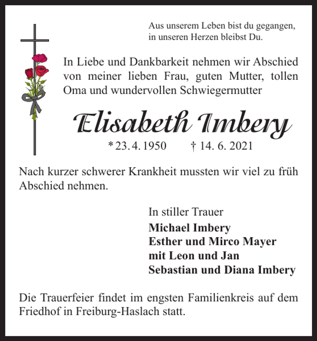 <p>Aus unserem Leben bist du gegangen,<br />in unseren Herzen bleibst Du.</p><p>In Liebe und Dankbarkeit nehmen wir Abschied<br />von meiner lieben Frau, guten Mutter, tollen<br />Oma und wundervollen Schwiegermutter</p><p>Elisabeth Imbery<br />* 23. 4. 1950 † 14. 6. 2021</p><p>Nach kurzer schwerer Krankheit mussten wir viel zu früh<br />Abschied nehmen.<br />In stiller Trauer<br />Michael Imbery<br />Esther und Mirco Mayer<br />mit Leon und Jan<br />Sebastian und Diana Imbery<br />Die Trauerfeier findet im engsten Familienkreis auf dem<br />Friedhof in Freiburg-Haslach statt.</p>