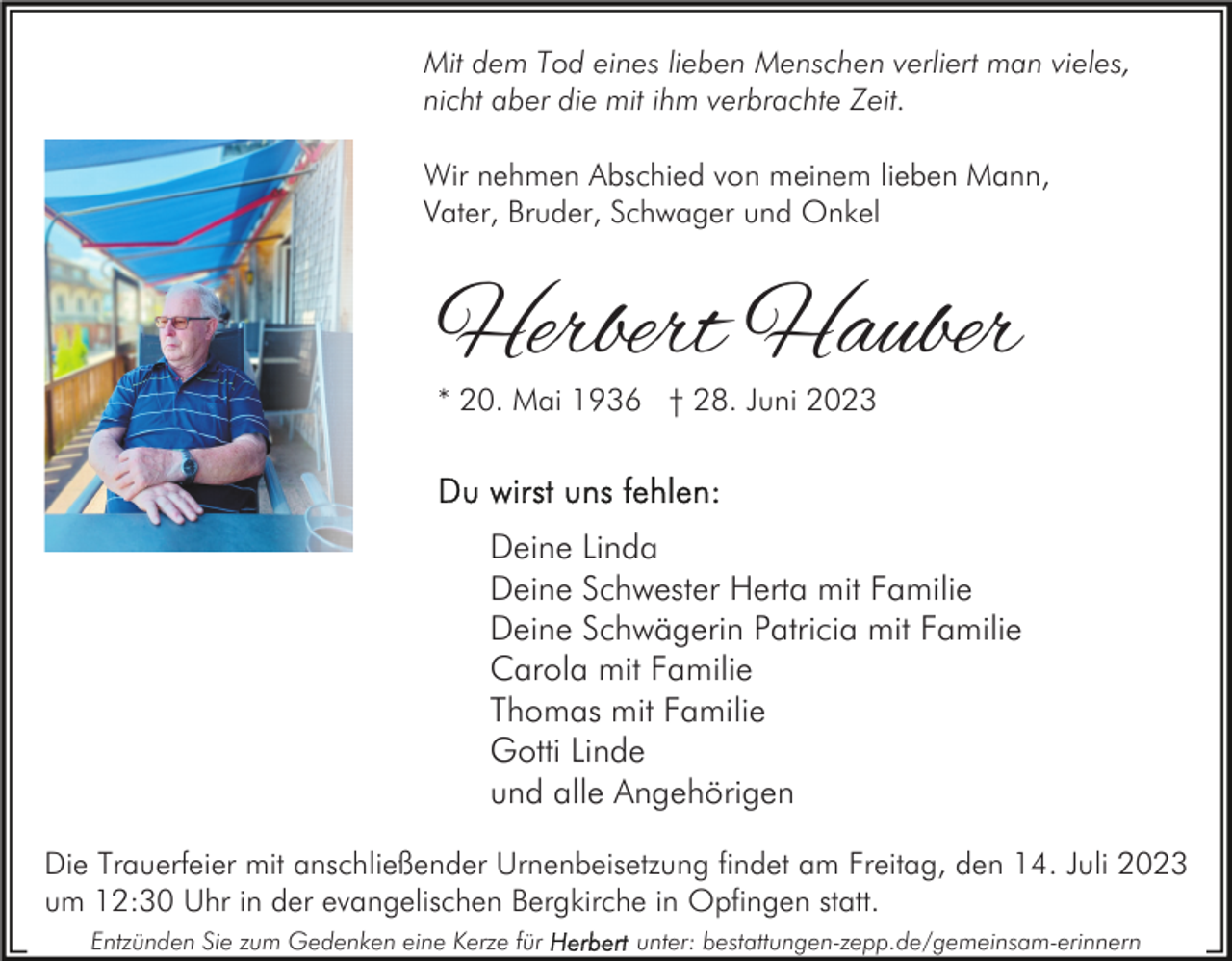 <p>Mit dem Tod eines lieben Menschen verliert man vieles,<br />nicht aber die mit ihm verbrachte Zeit.<br />Wir nehmen Abschied von meinem lieben Mann,<br />Vater, Bruder, Schwager und Onkel</p><p>Herbert Hauber<br />* 20. Mai 1936 † 28. Juni 2023</p><p>Deine Linda<br />Deine Schwester Herta mit Familie<br />Deine Schwägerin Patricia mit Familie<br />Carola mit Familie<br />Thomas mit Familie<br />Gotti Linde<br />und alle Angehörigen<br />Die Trauerfeier mit anschließender Urnenbeisetzung findet am Freitag, den 14. Juli 2023<br />um 12:30 Uhr in der evangelischen Bergkirche in Opfingen statt.<br />Entzünden Sie zum Gedenken eine Kerze für</p><p>unter: bestattungen-zepp.de/gemeinsam-erinnern</p>