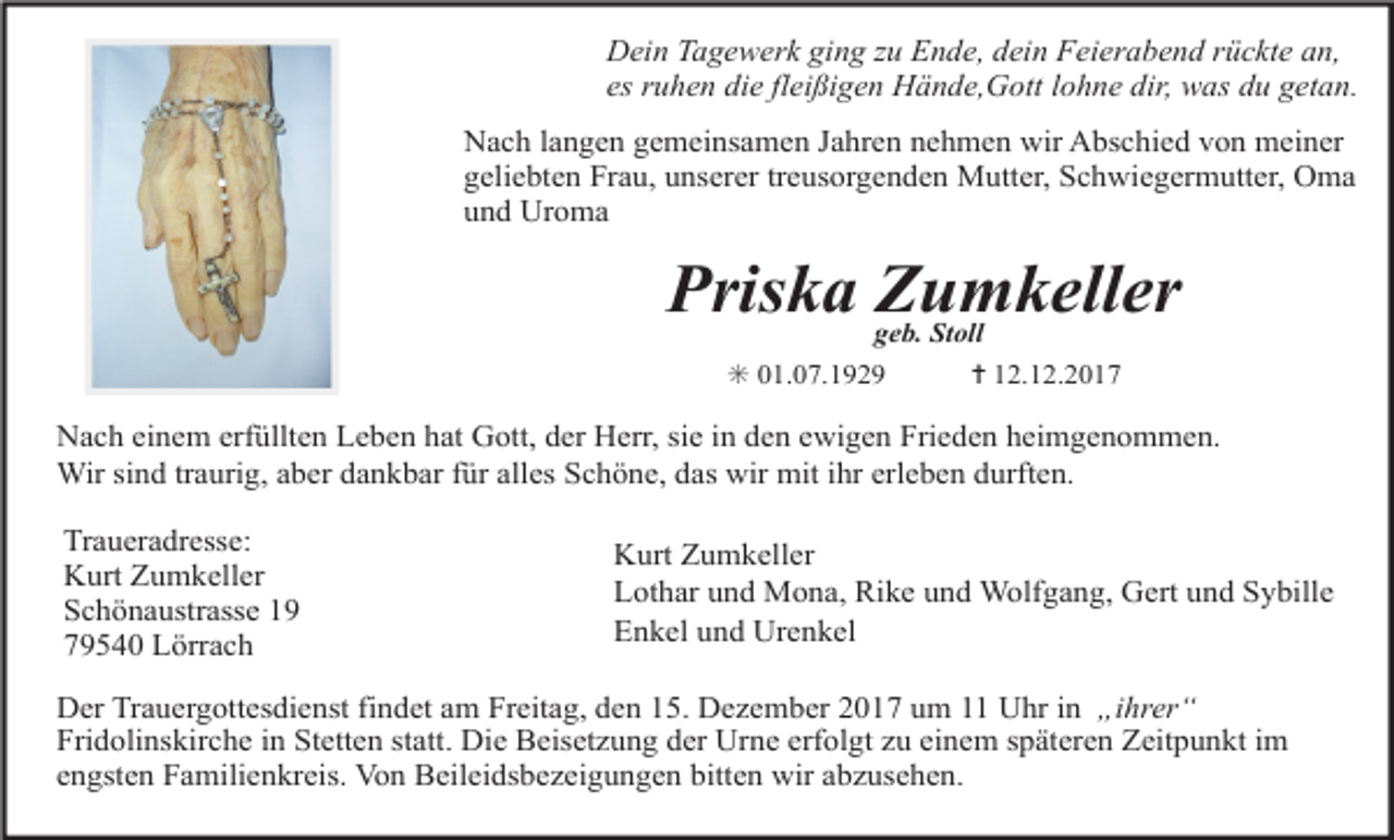 <p>Dein Tagewerk ging zu Ende, dein Feierabend rückte an,<br />es ruhen die fleißigen Hände,Gott lohne dir, was du getan.<br />Nach langen gemeinsamen Jahren nehmen wir Abschied von meiner<br />geliebten Frau, unserer treusorgenden Mutter, Schwiegermutter, Oma<br />und Uroma</p><p>Priska Zumkeller<br />geb. Stoll<br />✳ 01.07.1929<br />✝ 12.12.2017</p><p>Nach einem erfüllten Leben hat Gott, der Herr, sie in den ewigen Frieden heimgenommen.<br />Wir sind traurig, aber dankbar für alles Schöne, das wir mit ihr erleben durften.<br />Traueradresse:<br />Kurt Zumkeller<br />Schönaustrasse 19<br />79540 Lörrach</p><p>Kurt Zumkeller<br />Lothar und Mona, Rike und Wolfgang, Gert und Sybille<br />Enkel und Urenkel</p><p>Der Trauergottesdienst findet am Freitag, den 15. Dezember 2017 um 11 Uhr in „ihrer“<br />Fridolinskirche in Stetten statt. Die Beisetzung der Urne erfolgt zu einem späteren Zeitpunkt im<br />engsten Familienkreis. Von Beileidsbezeigungen bitten wir abzusehen.</p>