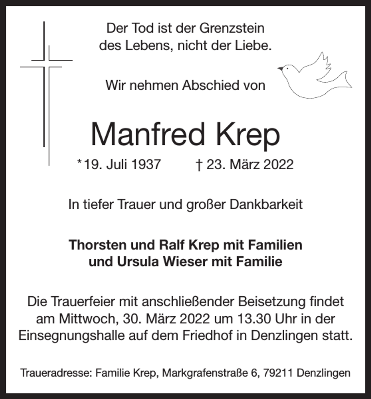 <p>Der Tod ist der Grenzstein<br />des Lebens, nicht der Liebe.<br />Wir nehmen Abschied von</p><p>Manfred Krep<br />* 19. Juli 1937</p><p>† 23. März 2022</p><p>In tiefer Trauer und großer Dankbarkeit<br />Thorsten und Ralf Krep mit Familien<br />und Ursula Wieser mit Familie<br />Die Trauerfeier mit anschließender Beisetzung findet<br />am Mittwoch, 30. März 2022 um 13.30 Uhr in der<br />Einsegnungshalle auf dem Friedhof in Denzlingen statt.<br />Traueradresse: Familie Krep, Markgrafenstraße 6, 79211 Denzlingen</p>