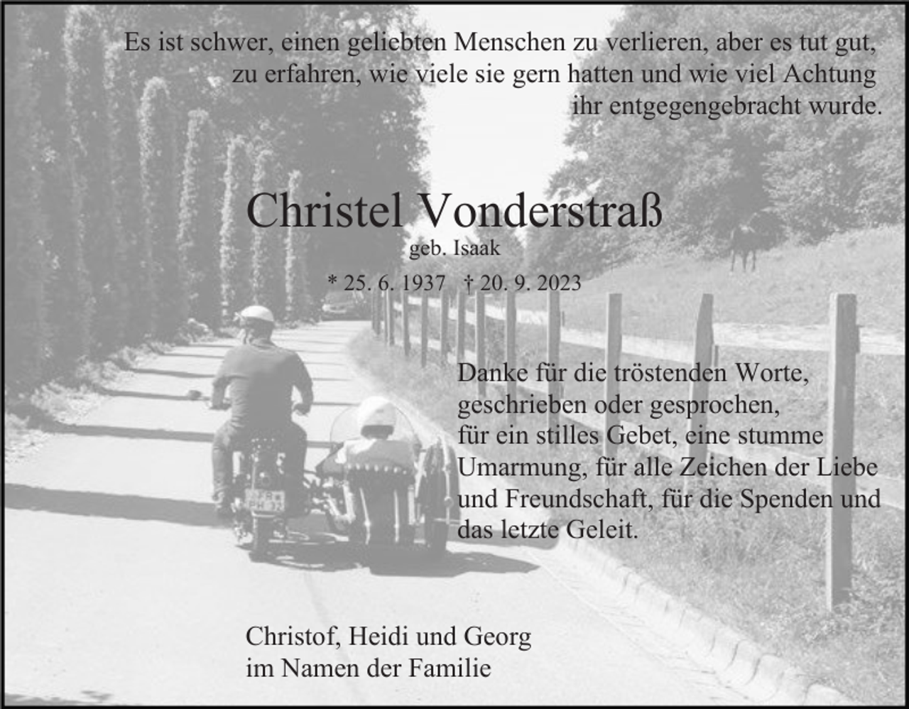 <p>Es ist schwer, einen geliebten Menschen zu verlieren, aber es tut gut,<br />zu erfahren, wie viele sie gern hatten und wie viel Achtung<br />ihr entgegengebracht wurde.</p><p>Christel Vonderstraß<br />geb. Isaak</p><p>* 25. 6. 1937 † 20. 9. 2023</p><p>Danke für die tröstenden Worte,<br />geschrieben oder gesprochen,<br />für ein stilles Gebet, eine stumme<br />Umarmung, für alle Zeichen der Liebe<br />und Freundschaft, für die Spenden und<br />das letzte Geleit.</p><p>Christof, Heidi und Georg<br />im Namen der Familie</p>