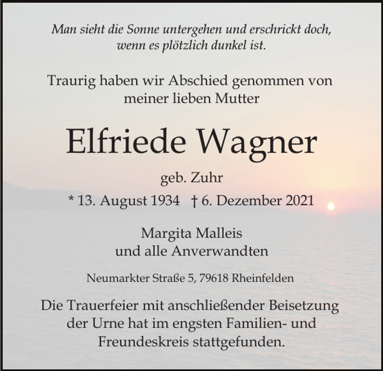 <p>Man sieht die Sonne untergehen und erschrickt doch,<br />wenn es plötzlich dunkel ist.</p><p>Traurig haben wir Abschied genommen von<br />meiner lieben Mutter</p><p>Elfriede Wagner<br />geb. Zuhr<br />* 13. August 1934 † 6. Dezember 2021<br />Margita Malleis<br />und alle Anverwandten<br />Neumarkter Straße 5, 79618 Rheinfelden</p><p>Die Trauerfeier mit anschließender Beisetzung<br />der Urne hat im engsten Familien- und<br />Freundeskreis stattgefunden.</p>
